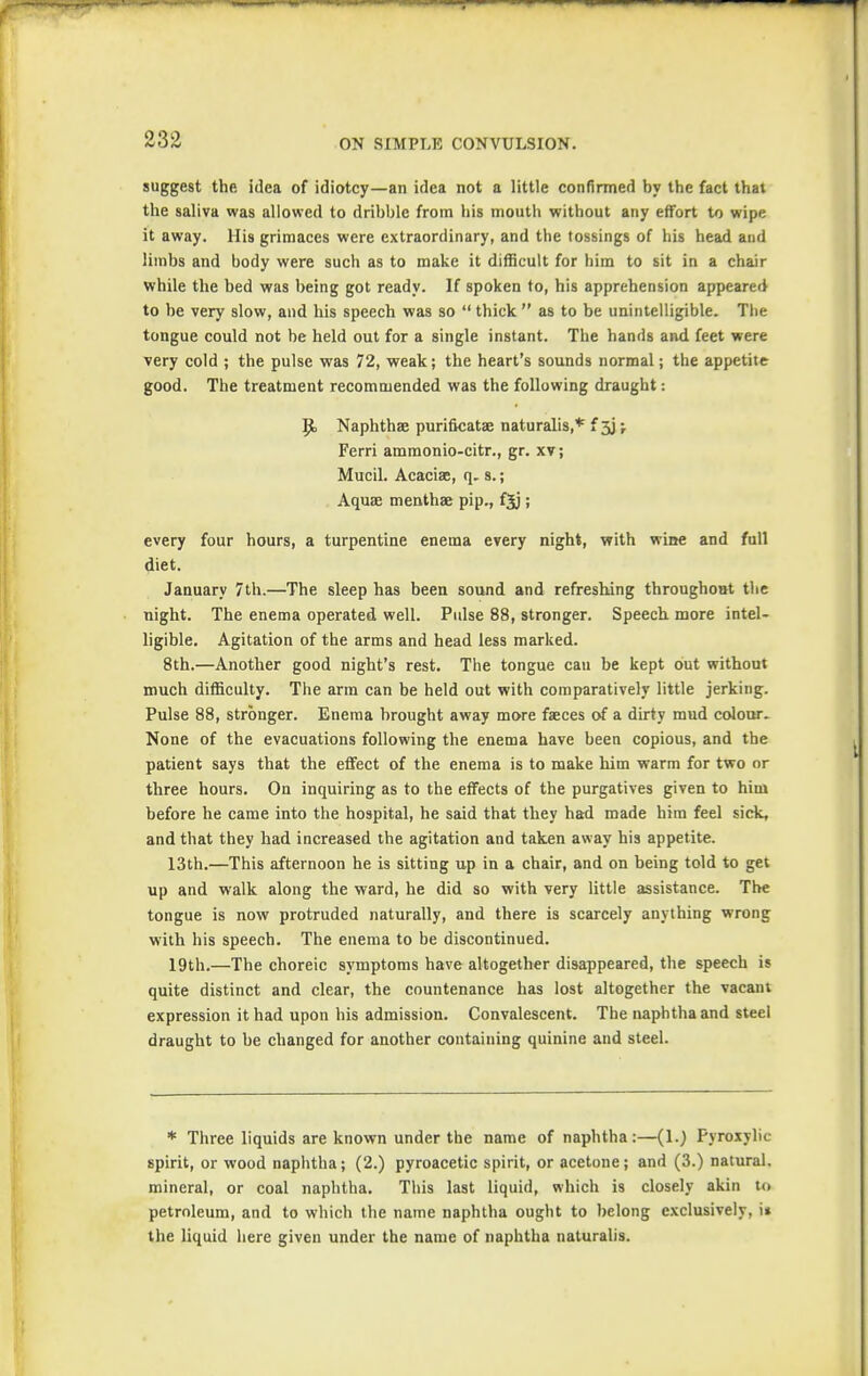 suggest the idea of idiotcy—an idea not a little confirmed by the fact that the saliva was allowed to dribble from his mouth without any effort to wipe it away. His grimaces were extraordinary, and the tossings of his head and limbs and body were such as to make it difficult for him to sit in a chair while the bed was being got ready. If spoken to, his apprehension appeared to be very slow, and his speech was so  thick  as to be unintelligible. The tongue could not be held out for a single instant. The hands and feet were very cold ; the pulse was 72, weak; the heart's sounds normal; the appetite good. The treatment recommended was the following draught: p. Naphthae purificatae naturalis,* f ; Ferri amraonio-citr., gr. xv; Mucil. Acacias, q. s.; Aquae menthae pip., fjj; every four hours, a turpentine enema every night, with wine and full diet. January 7th.—The sleep has been sound and refreshing throughout the night. The enema operated well. Pulse 88, stronger. Speech more intel- ligible. Agitation of the arms and head less marked. 8th.—Another good night's rest. The tongue cau be kept out without much difficulty. The arm can be held out with comparatively little jerking. Pulse 88, stronger. Enema brought away more faeces of a dirty mud colour. None of the evacuations following the enema have been copious, and the patient says that the effect of the enema is to make him warm for two or three hours. On inquiring as to the effects of the purgatives given to him before he came into the hospital, he said that they had made him feel sick, and that they had increased the agitation and taken away his appetite. 13th.—This afternoon he is sitting up in a chair, and on being told to get up and walk along the ward, he did so with very little assistance. The tongue is now protruded naturally, and there is scarcely anything wrong with his speech. The enema to be discontinued. 19th.—The choreic symptoms have altogether disappeared, the speech is quite distinct and clear, the countenance has lost altogether the vacant expression it had upon his admission. Convalescent. The naphtha and steel draught to be changed for another containing quinine and steel. * Three liquids are known under the name of naphtha:—(1.) Fyroxylic spirit, or wood naphtha; (2.) pyroacetic spirit, or acetone; and (3.) natural, mineral, or coal naphtha. This last liquid, which is closely akin to petroleum, and to which the name naphtha ought to belong exclusively, \t the liquid here given under the name of naphtha naturalis.