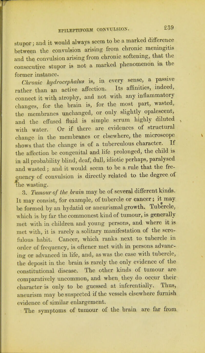 stupor j and it would always seem to be a marked difference between the convulsion arising from chronic meningitis and the convulsion arising from chronic softening, that the consecutive stupor is not a marked phenomenon in the former instance. Chronic hydrocephalus is, in every sense, a passive rather than an active affection. Its affinities, indeed, connect it with atrophy, and not with any inflammatory changes, for the brain is, for the most part, wasted, the membranes unchanged, or only slightly opalescent, and the effused fluid is simple serum highly diluted with water. Or if there are evidences of structural change in the membranes or elsewhere, the microscope shows that the change is of a tuberculous character. If the affection be congenital and life prolonged, the child is in all probability blind, deaf, dull, idiotic perhaps, paralysed and wasted j and it would seem to be a rule that the fre- quency of convulsion is directly related to the degree of the wasting. 3. Tumour of the brain may be of several different kinds. It may consist, for example, of tubercle or cancer; it may be formed by an hydatid or aneurismal growth. Tubercle, which is by far the commonest kind of tumour, is generally met with in children and young persons, and where it is met with, it is rarely a solitary manifestation of the scro- fulous habit. Cancer, which ranks next to tubercle in order of frequency, is oftener met with in persons advanc- ing or advanced in life, and, as was the case with tubercle, the deposit in the brain is rarely the only evidence of the constitutional disease. The other kinds of tumour are comparatively uncommon, and when they do occur their character is only to be guessed at inferentially. Thus, aneurism may be suspected if the vessels elsewhere furnish evidence of similar enlargement. The symptoms of tumour of the brain are far from
