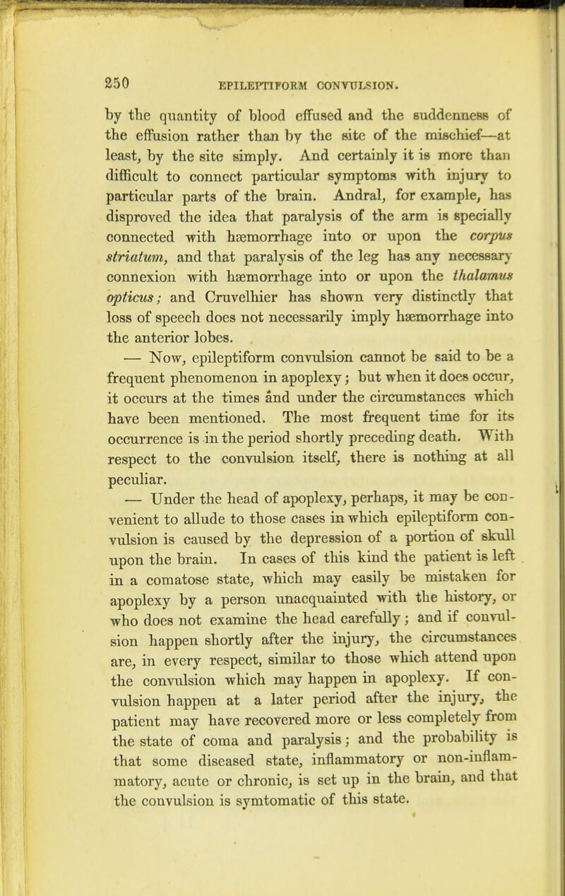 by the quantity of blood effused and the suddenness of the effusion rather than by the site of the mischief—at least, by the site simply. And certainly it is more than difficult to connect particular symptoms with injury to particular parts of the brain. Andral, for example, has disproved the idea that paralysis of the arm is specially connected with haemorrhage into or upon the corpus striatum, and that paralysis of the leg has any necessary connexion with haemorrhage into or upon the thalamus opticus; and Cruvelhier has shown very distinctly that loss of speech does not necessarily imply haemorrhage into the anterior lobes. — Now, epileptiform convulsion cannot be said to be a frequent phenomenon in apoplexy; but when it does occur, it occurs at the times and under the circumstances which have been mentioned. The most frequent time for its occurrence is in the period shortly preceding death. With respect to the convulsion itself, there is nothing at all peculiar. — Under the head of apoplexy, perhaps, it may be con- venient to allude to those cases in which epileptiform con- vulsion is caused by the depression of a portion of skull upon the brain. In cases of this kind the patient is left in a comatose state, which may easily be mistaken for apoplexy by a person unacquainted with the history, or who does not examine the head carefully; and if convul- sion happen shortly after the injury, the circumstances are, in every respect, similar to those which attend upon the convulsion which may happen in apoplexy. If con- vulsion happen at a later period after the injury, the patient may have recovered more or less completely from the state of coma and paralysis; and the probability is that some diseased state, inflammatory or non-inflam- matory, acute or chronic, is set up in the brain, and that the convulsion is symtomatic of this state.