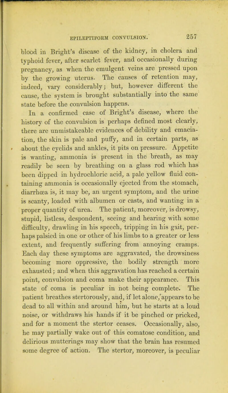 blood in Bright's disease of the kidney, in cholera and typhoid fever, after scarlet fever, and occasionally during pregnancy, as when the emulgent veins are pressed upon by the growing uterus. The causes of retention may, indeed, vary considerably; but, however different the cause, the system is brought substantially into the same state before the convulsion happens. In a confirmed case of Bright's disease, where the history of the convulsion is perhaps defined most clearly, there are unmistakeable evidences of debility and emacia- tion, the skin is pale and puffy, and in certain parts, as about the eyelids and ankles, it pits on pressure. Appetite is wanting, ammonia is present in the breath, as may readily be seen by breathing on a glass rod which has been dipped in hydrochloric acid, a pale yellow fluid con- taining ammonia is occasionally ejected from the stomach, diarrhoea is, it may be, an urgent symptom, and the urine is scanty, loaded with albumen or casts, and wanting in a proper quantity of urea. The patient, moreover, is drowsy, stupid, listless, despondent, seeing and hearing with some difficulty, drawling in his speech, tripping in his gait, per- haps palsied in one or other of his limbs to a greater or less extent, and frequently suffering from annoying cramps. Each day these symptoms are aggravated, the drowsiness becoming more oppressive, the bodily strength more exhausted; and when this aggravation has reached a certain point, convulsion and coma make their appearance. This state of coma is peculiar in not being complete. The patient breathes stertorously, and, if let alone/appears to be dead to all within and around him, but he starts at a loud noise, or withdraws his hands if it be pinched or pricked, and for a moment the stertor ceases. Occasionally, also, he may partially wake out of this comatose condition, and delirious mutterings may show that the brain has resumed some degree of action. The stertor, moreover, is peculiar