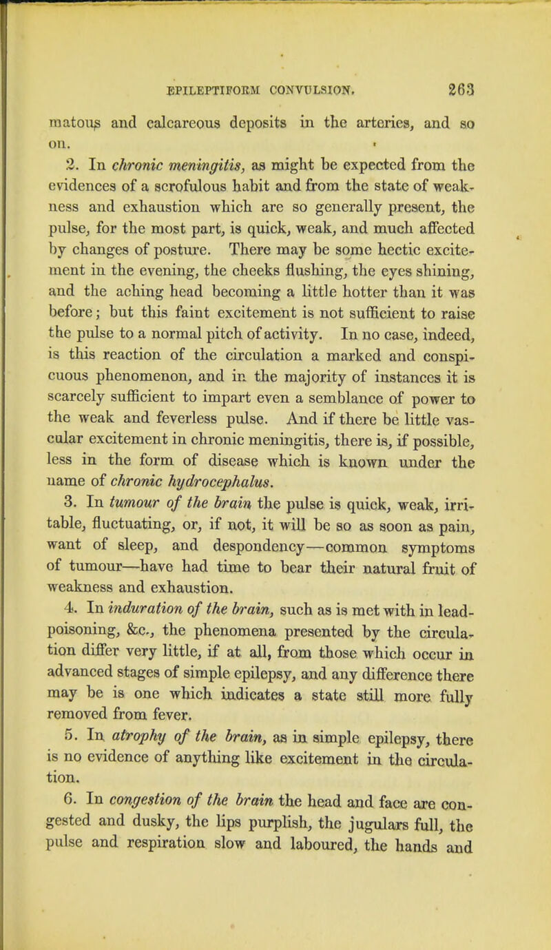 matous and calcareous deposits in the arteries, and so on. 2. In chronic meningitis, as might be expected from the evidences of a scrofulous habit and from the state of weak- ness and exhaustion which are so generally present, the pulse, for the most part, is quick, weak, and much affected by changes of posture. There may be some hectic excite- ment in the evening, the cheeks flushing, the eyes shining, and the aching head becoming a little hotter than it was before; but this faint excitement is not sufficient to raise the pulse to a normal pitch of activity. In no case, indeed, is this reaction of the circulation a marked and conspi- cuous phenomenon, and in the majority of instances it is scarcely sufficient to impart even a semblance of power to the weak and feverless pulse. And if there be little vas- cular excitement in chronic meningitis, there is, if possible, less in the form of disease which is known under the name of chronic hydrocephalus. 3. In tumour of the brain the pulse is quick, weak, irri- table, fluctuating, or, if not, it will be so as soon as pain, want of sleep, and despondency—common symptoms of tumour—have had time to bear their natural fruit of weakness and exhaustion. 4. In induration of the brain, such as is met with in lead- poisoning, &c-, the phenomena presented by the circula- tion differ very little, if at all, from those which occur in advanced stages of simple epilepsy, and any difference there may be is one which indicates a state still more fully removed from fever. 5. In atrophy of the brain, as in simple epilepsy, there is no evidence of anything like excitement in the circula- tion. 6. In congestion of the brain the head and face are con- gested and dusky, the lips purplish, the jugulars full, the pulse and respiration slow and laboured, the hands and