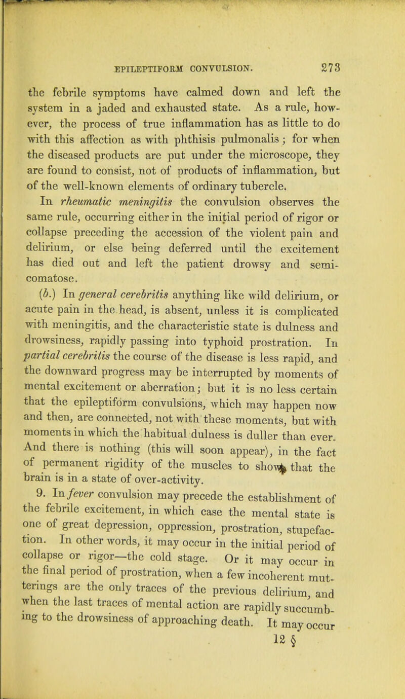 the febrile symptoms have calmed down and left the system in a jaded and exhausted state. As a rule, how- ever, the process of true inflammation has as little to do with this affection as with phthisis pulmonalis ; for when the diseased products are put under the microscope, they are found to consist, not of products of inflammation, but of the well-known elements of ordinary tubercle. In rheumatic meningitis the convulsion observes the same rule, occurring either in the initial period of rigor or collapse preceding the accession of the violent pain and delirium, or else being deferred until the excitement has died out and left the patient drowsy and semi- comatose . (b.) In general cerebritis anything like wild delirium, or acute pain in the head, is absent, unless it is complicated with meningitis, and the characteristic state is dulness and drowsiness, rapidly passing into typhoid prostration. In partial cerebritis the course of the disease is less rapid, and the downward progress may be interrupted by moments of mental excitement or aberration; but it is no less certain that the epileptiform convulsions, which may happen now and then, are connected, not with these moments, but with moments in which the habitual dulness is duller than ever. And there is nothing (this wiU soon appear), in the fact of permanent rigidity of the muscles to sho\^ that the brain is in a state of over-activity. 9. In fever convulsion may precede the estabHshment of the febrile excitement, in which case the mental state is one of great depression, oppression, prostration, stupefac- tion. In other words, it may occur in the initial period of collapse or rigor—the cold stage. Or it may occur in the final period of prostration, when a few incoherent mut- tenngs are the only traces of the previous delirium and when the last traces of mental action are rapidly succumb mg to the drowsiness of approaching death. It may occur 12 §