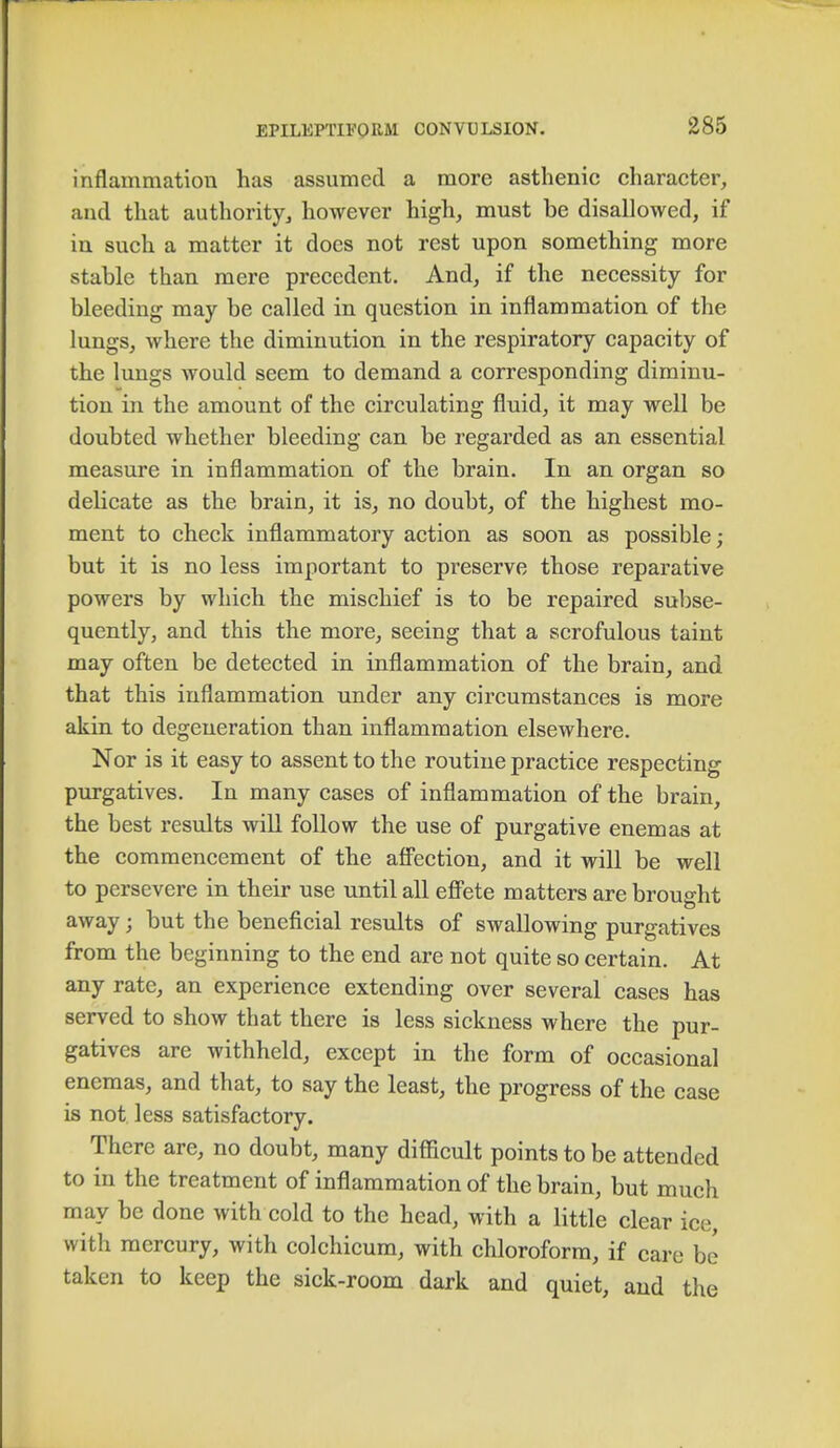 inflammation has assumed a more asthenic character, and that authority, however high, must be disallowed, if in such a matter it does not rest upon something more stable than mere precedent. And, if the necessity for bleeding may be called in question in inflammation of the lungs, where the diminution in the respiratory capacity of the lungs would seem to demand a corresponding diminu- tion in the amount of the circulating fluid, it may well be doubted whether bleeding can be regarded as an essential measure in inflammation of the brain. In an organ so delicate as the brain, it is, no doubt, of the highest mo- ment to check inflammatory action as soon as possible; but it is no less important to preserve those reparative powers by which the mischief is to be repaired subse- quently, and this the more, seeing that a scrofulous taint may often be detected in inflammation of the brain, and that this inflammation under any circumstances is more akin to degeneration than inflammation elsewhere. Nor is it easy to assent to the routine practice respecting purgatives. In many cases of inflammation of the brain, the best results will follow the use of purgative enemas at the commencement of the affection, and it will be well to persevere in their use until all effete matters are brought away; but the beneficial results of swallowing purgatives from the beginning to the end are not quite so certain. At any rate, an experience extending over several cases has served to show that there is less sickness where the pur- gatives are withheld, except in the form of occasional enemas, and that, to say the least, the progress of the case is not less satisfactory. There are, no doubt, many difficult points to be attended to in the treatment of inflammation of the brain, but much may be done with cold to the head, with a little clear ice, with mercury, with colchicum, with chloroform, if care be taken to keep the sick-room dark and quiet, and the