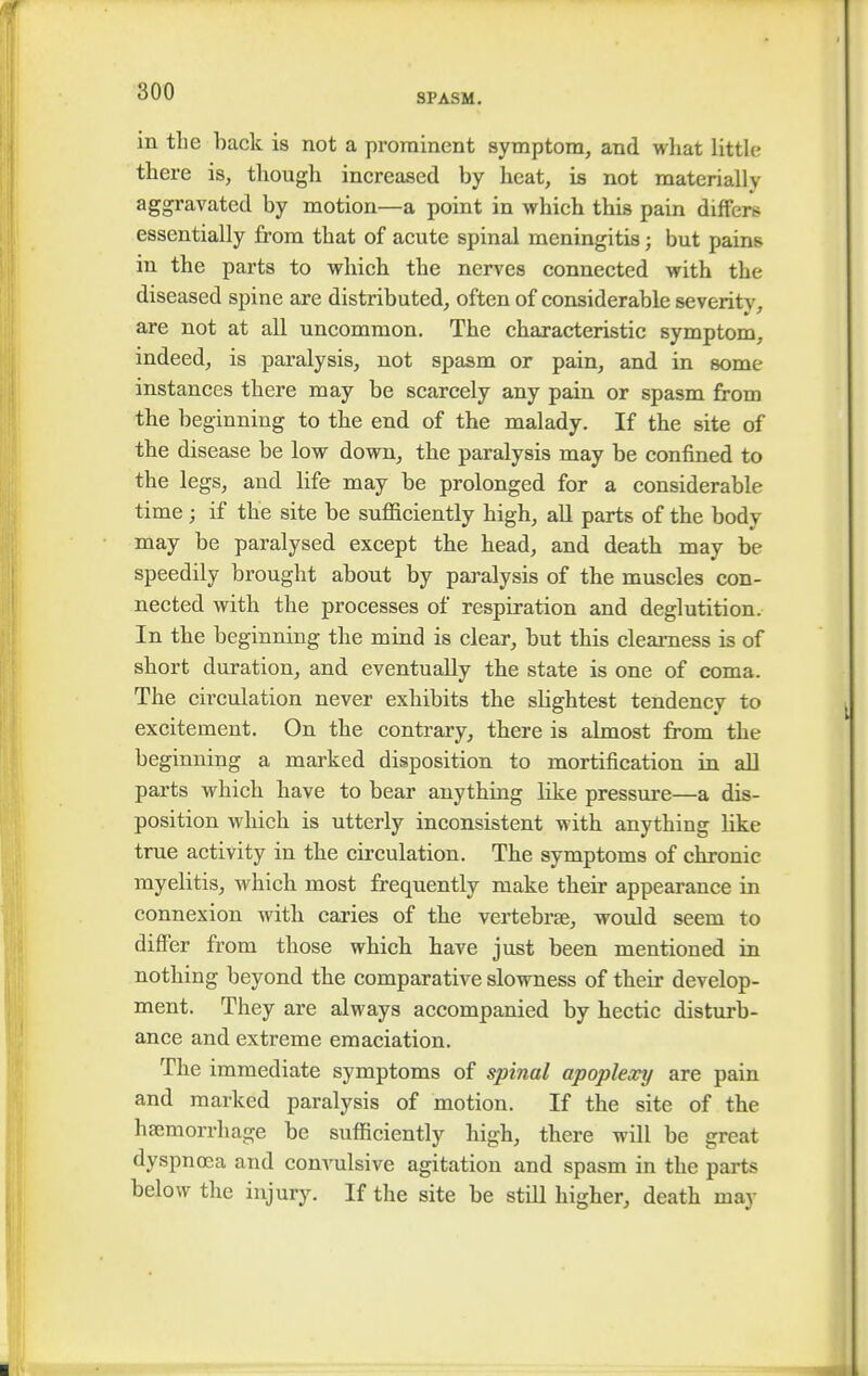 SPASM. in the back is not a prominent symptom, and what little there is, though increased by heat, is not materially aggravated by motion—a point in which this pain differs essentially from that of acute spinal meningitis; but pains, in the parts to which the nerves connected with the diseased spine are distributed, often of considerable severity, are not at all uncommon. The characteristic symptom, indeed, is paralysis, not spasm or pain, and in some instances there may be scarcely any pain or spasm from the beginning to the end of the malady. If the site of the disease be low down, the paralysis may be confined to the legs, and life may be prolonged for a considerable time ; if the site be sufficiently high, all parts of the body may be paralysed except the head, and death may be speedily brought about by paralysis of the muscles con- nected with the processes of respiration and deglutition. In the beginning the mind is clear, but this clearness is of short duration, and eventually the state is one of coma. The circulation never exhibits the slightest tendency to excitement. On the contrary, there is almost from the beginning a marked disposition to mortification in all parts which have to bear anything like pressure—a dis- position which is utterly inconsistent with anything like true activity in the circulation. The symptoms of chronic myelitis, which most frequently make their appearance in connexion with caries of the vertebras, would seem to differ from those which have just been mentioned in nothing beyond the comparative slowness of their develop- ment. They are always accompanied by hectic disturb- ance and extreme emaciation. The immediate symptoms of spinal apoplexy are pain and marked paralysis of motion. If the site of the haemorrhage be sufficiently high, there will be great dyspnoea and convulsive agitation and spasm in the parts below the injury. If the site be still higher, death may