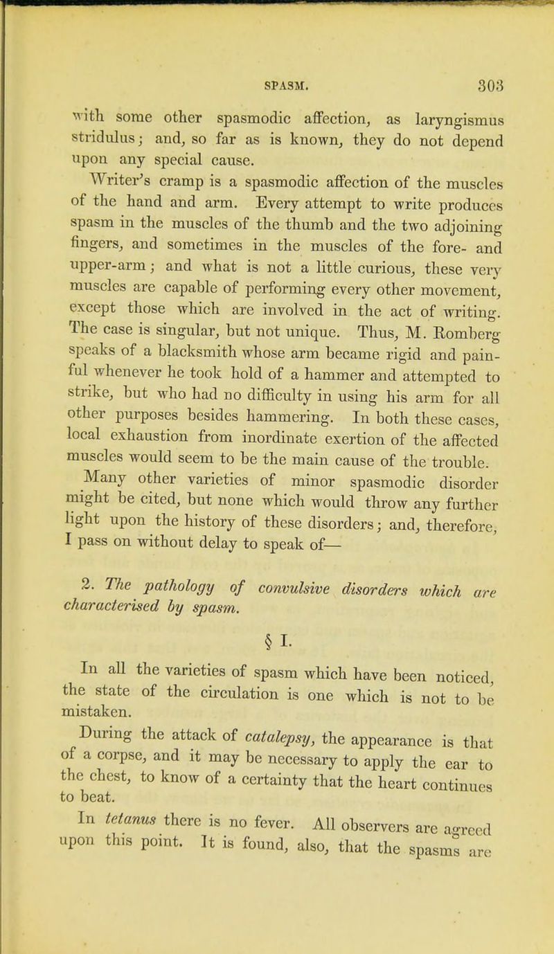 with some other spasmodic affection, as laryngismus stridulus; and, so far as is known, they do not depend upon any special cause. Writer's cramp is a spasmodic affection of the muscles of the hand and arm. Every attempt to write produces spasm in the muscles of the thumb and the two adjoining fingers, and sometimes in the muscles of the fore- and upper-arm; and what is not a little curious, these yen' muscles are capable of performing every other movement, except those which are involved in the act of writing. The case is singular, but not unique. Thus, M. Romberg speaks of a blacksmith whose arm became rigid and pain- ful whenever he took hold of a hammer and attempted to strike, but who had no difficulty in using his arm for all other purposes besides hammering. In both these cases, local exhaustion from inordinate exertion of the affected muscles would seem to be the main cause of the trouble. Many other varieties of minor spasmodic disorder might be cited, but none which would throw any further light upon the history of these disorders; and, therefore, I pass on without delay to speak of— 2. The pathology of convulsive disorders which are characterised by spasm. § I- In all the varieties of spasm which have been noticed, the state of the circulation is one which is not to be mistaken. During the attack of catalepsy, the appearance is that of a corpse, and it may be necessary to apply the ear to the chest, to know of a certainty that the heart continues to beat. In tetanus there is no fever. All observers are agreed upon this point. It is found, also, that the spasms are