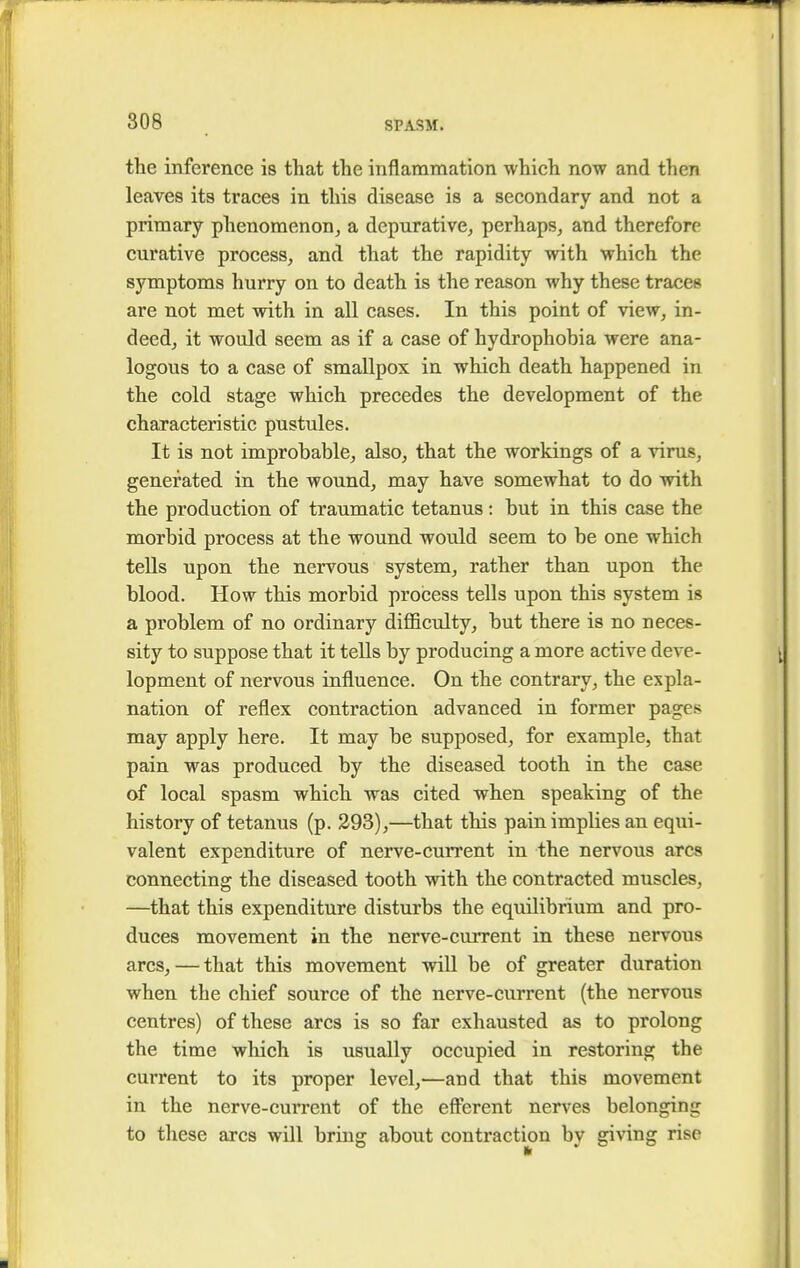 the inference is that the inflammation which now and then leaves its traces in this disease is a secondary and not a primary phenomenon, a depurative, perhaps, and therefore curative process, and that the rapidity with which the symptoms hurry on to death is the reason why these tracer are not met with in all cases. In this point of view, in- deed, it would seem as if a case of hydrophobia were ana- logous to a case of smallpox in which death happened in the cold stage which precedes the development of the characteristic pustules. It is not improbable, also, that the workings of a virus, generated in the wound, may have somewhat to do with the production of traumatic tetanus: but in this case the morbid process at the wound would seem to be one which tells upon the nervous system, rather than upon the blood. How this morbid process tells upon this system is a problem of no ordinary difficulty, but there is no neces- sity to suppose that it tells by producing a more active deve- lopment of nervous influence. On the contrary, the expla- nation of reflex contraction advanced in former pages may apply here. It may be supposed, for example, that pain was produced by the diseased tooth in the case of local spasm which was cited when speaking of the history of tetanus (p. 293),—that this pain implies an equi- valent expenditure of nerve-current in the nervous ares connecting the diseased tooth with the contracted muscles, —that this expenditure disturbs the equilibrium and pro- duces movement in the nerve-current in these nervous arcs, — that this movement will be of greater duration when the chief source of the nerve-current (the nervous centres) of these arcs is so far exhausted as to prolong the time which is usually occupied in restoring the current to its proper level,—and that this movement in the nerve-current of the efferent nerves belonging to these arcs will bring about contraction by giving rise