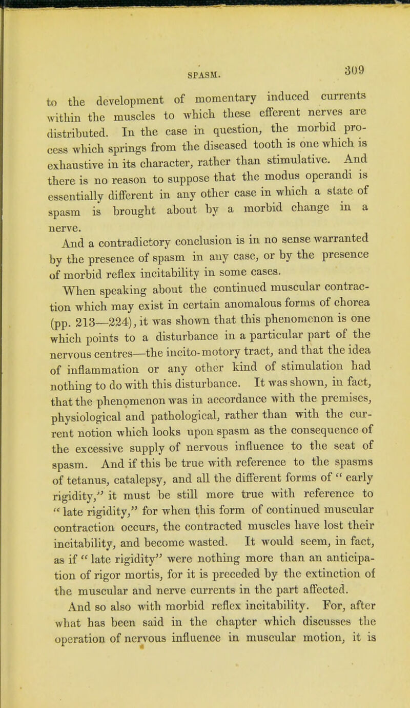 to the development of momentary induced currents within the muscles to which these efferent nerves are distributed. In the case in question, the morbid pro- cess which springs from the diseased tooth is one which is exhaustive in its character, rather than stimulative. And there is no reason to suppose that the modus operandi is essentially different in any other case in which a state of spasm is brought about by a morbid change in a nerve. And a contradictory conclusion is in no sense warranted by the presence of spasm in any case, or by the presence of morbid reflex instability in some cases. When speaking about the continued muscular contrac- tion which may exist in certain anomalous forms of chorea (pp. 213—224), it was shown that this phenomenon is one which points to a disturbance in a particular part of the nervous centres—the incite-motory tract, and that the idea of inflammation or any other kind of stimulation had nothing to do with this disturbance. It was shown, in fact, that the phenomenon was in accordance with the premises, physiological and pathological, rather than with the cur- rent notion which looks upon spasm as the consequence of the excessive supply of nervous influence to the seat of spasm. And if this be true with reference to the spasms of tetanus, catalepsy, and all the different forms of  early rigidity/' it must be still more true with reference to  late rigidity, for when this form of continued muscular contraction occurs, the contracted muscles have lost their incitability, and become wasted. It would seem, in fact, as if  late rigidity were nothing more than an anticipa- tion of rigor mortis, for it is preceded by the extinction of the muscular and nerve currents in the part affected. And so also with morbid reflex incitability. For, after what has been said in the chapter which discusses the operation of nervous influence in muscular motion, it is