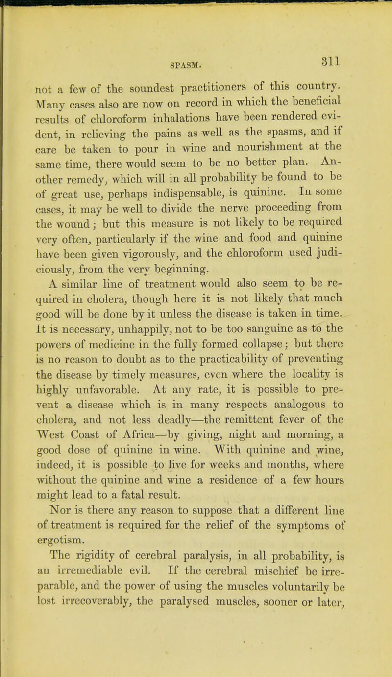 not a few of the soundest practitioners of this country. Many cases also are now on record in which the beneficial results of chloroform inhalations have been rendered evi- dent, in relieving the pains as well as the spasms, and if care be taken to pour in wine and nourishment at the same time, there would seem to be no better plan. An- other remedy, which will in all probability be found to be of great use, perhaps indispensable, is quinine. In some cases, it may be well to divide the nerve proceeding from the wound; but this measure is not likely to be required very often, particularly if the wine and food and quinine have been given vigorously, and the chloroform used judi- ciously, from the very beginning. A similar line of treatment would also seem to be re- quired in cholera, though here it is not likely that much good will be done by it unless the disease is taken in time. It is necessary, unhappily, not to be too sanguine as to the powers of medicine in the fully formed collapse; but there is no reason to doubt as to the practicability of preventing the disease by timely measures, even where the locality is highly unfavorable. At any rate, it is possible to pre- vent a disease which is in many respects analogous to cholera, and not less deadly—the remittent fever of the West Coast of Africa—by giving, night and morning, a good dose of quinine in wine. With quinine and wine, indeed, it is possible to live for weeks and months, where without the quinine and wine a residence of a few hours might lead to a fatal result. Nor is there any reason to suppose that a different line of treatment is required for the relief of the symptoms of ergotism. The rigidity of cerebral paralysis, in all probability, is an irremediable evil. If the cerebral mischief be irre- parable, and the power of using the muscles voluntarily be lost irrecoverably, the paralysed muscles, sooner or later,