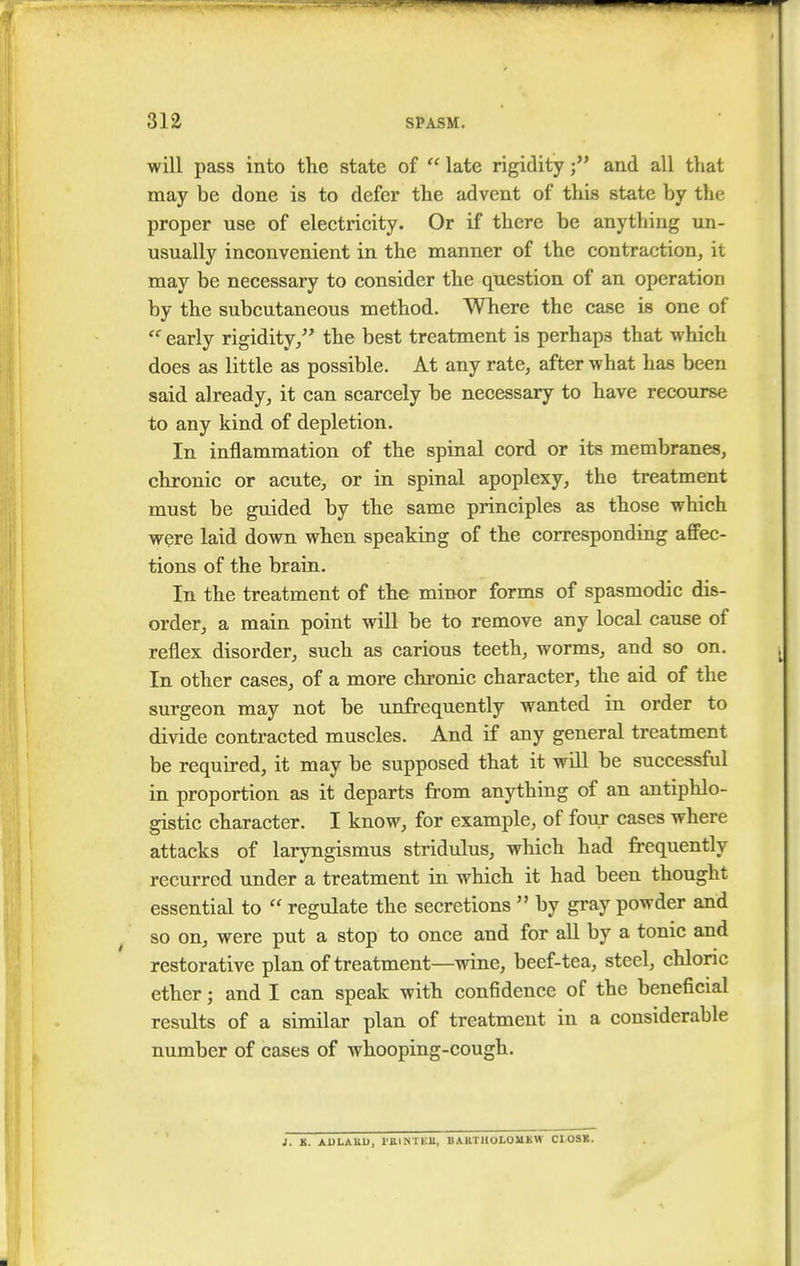 will pass into the state of  late rigidityand all that may be done is to defer the advent of this state by the proper use of electricity. Or if there be anything un- usually inconvenient in the manner of the contraction, it may be necessary to consider the question of an operation by the subcutaneous method. Where the case is one of  early rigidity, the best treatment is perhaps that which does as little as possible. At any rate, after what has been said already, it can scarcely be necessary to have recourse to any kind of depletion. In inflammation of the spinal cord or its membranes, chronic or acute, or in spinal apoplexy, the treatment must be guided by the same principles as those which were laid down when speaking of the corresponding affec- tions of the brain. In the treatment of the minor forms of spasmodic dis- order, a main point will be to remove any local cause of reflex disorder, such as carious teeth, worms, and so on. In other cases, of a more chronic character, the aid of the surgeon may not be unfrequently wanted in order to divide contracted muscles. And if any general treatment be required, it may be supposed that it will be successful in proportion as it departs from anything of an antiphlo- gistic character. I know, for example, of four cases where attacks of laryngismus stridulus, which had frequently recurred under a treatment in which it had been thought essential to  regulate the secretions  by gray powder and so on, were put a stop to once and for all by a tonic and restorative plan of treatment—wine, beef-tea, steel, chloric ether; and I can speak with confidence of the beneficial results of a similar plan of treatment in a considerable number of cases of whooping-cough. J. K. ADLAUD, 1'B.INTEll, BARTHOLOMEW ClOSK.