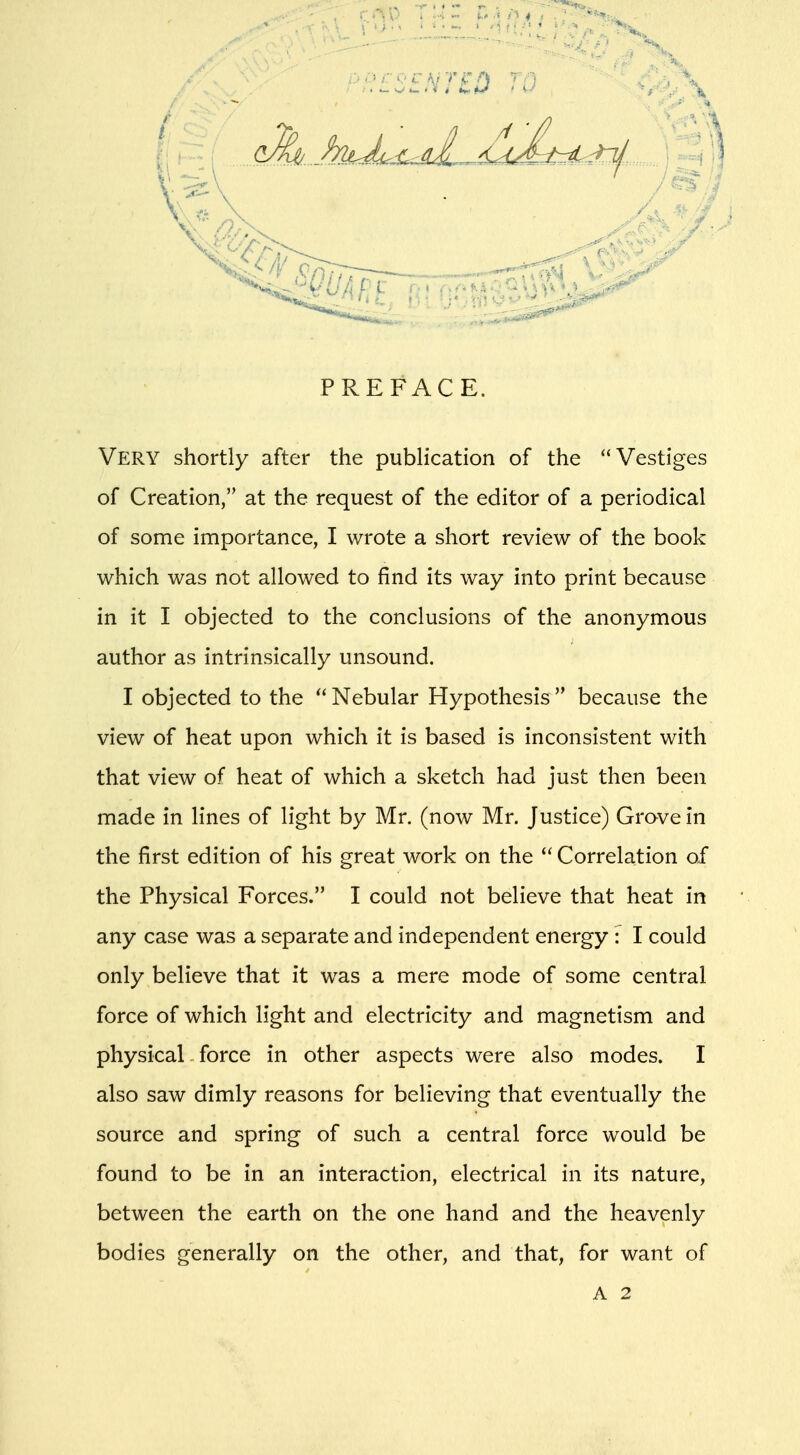 PREFACE. Very shortly after the publication of the Vestiges of Creation, at the request of the editor of a periodical of some importance, I wrote a short review of the book which was not allowed to find its way into print because in it I objected to the conclusions of the anonymous author as intrinsically unsound. I objected to the  Nebular Hypothesis  because the view of heat upon which it is based is inconsistent with that view of heat of which a sketch had just then been made in lines of light by Mr. (now Mr. Justice) Grove in the first edition of his great work on the  Correlation of the Physical Forces. I could not believe that heat in any case was a separate and independent energy: I could only believe that it was a mere mode of some central force of which light and electricity and magnetism and physical force in other aspects were also modes. I also saw dimly reasons for believing that eventually the source and spring of such a central force would be found to be in an interaction, electrical in its nature, between the earth on the one hand and the heavenly bodies generally on the other, and that, for want of