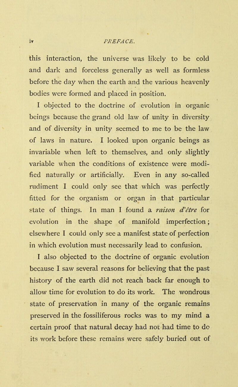 this interaction, the universe was likely to be cold and dark and forceless generally as well as formless before the day when the earth and the various heavenly bodies were formed and placed in position. I objected to the doctrine of evolution in organic beings because the grand old law of unity in diversity and of diversity in unity seemed to me to be the law of laws in nature. I looked upon organic beings as invariable when left to themselves, and only slightly variable when the conditions of existence were modi- fied naturally or artificially. Even in any so-called rudiment I could only see that which was perfectly fitted for the organism or organ in that particular state of things. In man I found a raison d'etre for evolution in the shape of manifold imperfection; elsewhere I could only see a manifest state of perfection in which evolution must necessarily lead to confusion. I also objected to the doctrine of organic evolution because I saw several reasons for believing that the past history of the earth did not reach back far enough to allow time for evolution to do its work. The wondrous state of preservation in many of the organic remains preserved in the fossiliferous rocks was to my mind a certain proof that natural decay had not had time to do its work before these remains were safely buried out of