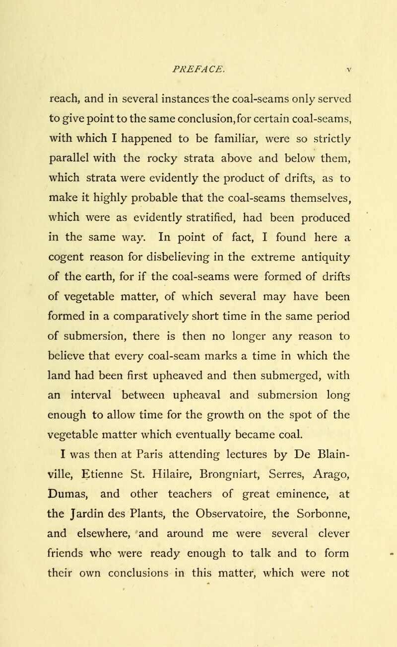 reach, and in several instances the coal-seams only served to give point to the same conclusion,for certain coal-seams, with which I happened to be familiar, were so strictly parallel with the rocky strata above and below them, which strata were evidently the product of drifts, as to make it highly probable that the coal-seams themselves, which were as evidently stratified, had been produced in the same way. In point of fact, I found here a cogent reason for disbelieving in the extreme antiquity of the earth, for if the coal-seams were formed of drifts of vegetable matter, of which several may have been formed in a comparatively short time in the same period of submersion, there is then no longer any reason to believe that every coal-seam marks a time in which the land had been first upheaved and then submerged, with an interval between upheaval and submersion long enough to allow time for the growth on the spot of the vegetable matter which eventually became coal. I was then at Paris attending lectures by De Blain- ville, Etienne St. Hilaire, Brongniart, Serres, Arago, Dumas, and other teachers of great eminence, at the Jardin des Plants, the Observatoire, the Sorbonne, and elsewhere, and around me were several clever friends who were ready enough to talk and to form their own conclusions in this matter, which were not