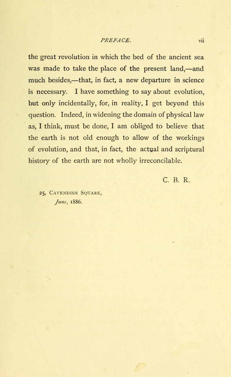 the great revolution in which the bed of the ancient sea was made to take the place of the present land,—and much besides,—that, in fact, a new departure in science is necessary. I have something to say about evolution, but only incidentally, for, in reality, I get beyond this question. Indeed, in widening the domain of physical law as, I think, must be done, I am obliged to believe that the earth is not old enough to allow of the workings of evolution, and that, in fact, the actual and scriptural history of the earth are not wholly irreconcilable. C. B. R. 25, Cavendish Square, June, 1886.