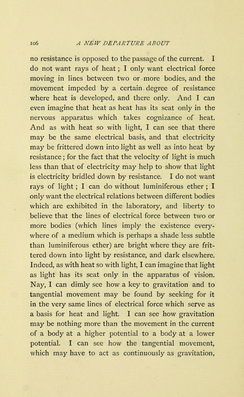 no resistance is opposed to the passage of the current. I do not want rays of heat; I only want electrical force moving in lines between two or more bodies, and the movement impeded by a certain.degree of resistance where heat is developed, and there only. And I can even imagine that heat as heat has its seat only in the nervous apparatus which takes cognizance of heat. And as with heat so with light, I can see that there may be the same electrical basis, and that electricity may be frittered down into light as well as into heat by resistance; for the fact that the velocity of light is much less than that of electricity may help to show that light is electricity bridled down by resistance. I do not want rays of light; I can do without luminiferous ether ; I only want the electrical relations between different bodies which are exhibited in the laboratory, and liberty to believe that the lines of electrical force between two or more bodies (which lines imply the existence every- where of a medium which is perhaps a shade less subtle than luminiferous ether) are bright where they are frit- tered down into light by resistance, and dark elsewhere. Indeed, as with heat so with light, I can imagine that light as light has its seat only in the apparatus of vision. Nay, I can dimly see how a key to gravitation and to tangential movement may be found by seeking for it in the very same lines of electrical force which serve as a basis for heat and light. I can see how gravitation may be nothing more than the movement in the current of a body at a higher potential to a body at a lower potential. I can see how the tangential movement, which may have to act as continuously as gravitation,