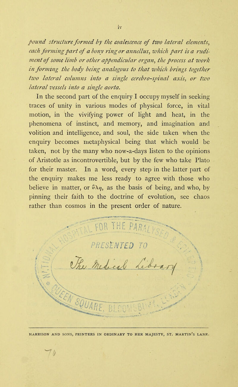 pound structure formed by the coalescence of two lateral elements, each forming part of a bony ring'or annellus, which part is a rudi- ment of some limb or other appendicular organ, the process at work informing the body being analogous to that which brings together two lateral columns into a single cerebrospinal axis, or two lateral vessels into a single aorta. In the second part of the enquiry I occupy myself in seeking traces of unity in various modes of physical force, in vital motion, in the vivifying power of light and heat, in the phenomena of instinct, and memory, and imagination and volition and intelligence, and soul, the side taken when the enquiry becomes metaphysical being that which would be taken, not by the many who now-a-days listen to the opinions of Aristotle as incontrovertible, but by the few who take Plato for their master. In a word, every step in the latter part of the enquiry makes me less ready to agree with those who believe in matter, or vXtj, as the basis of being, and who, by pinning their faith to the doctrine of evolution, see chaos rather than cosmos in the present order of nature. HARRISON AND SONS, PRINTERS IN ORDINARY TO HER MAJESTY, ST. MARTIN'S LANE. 7§