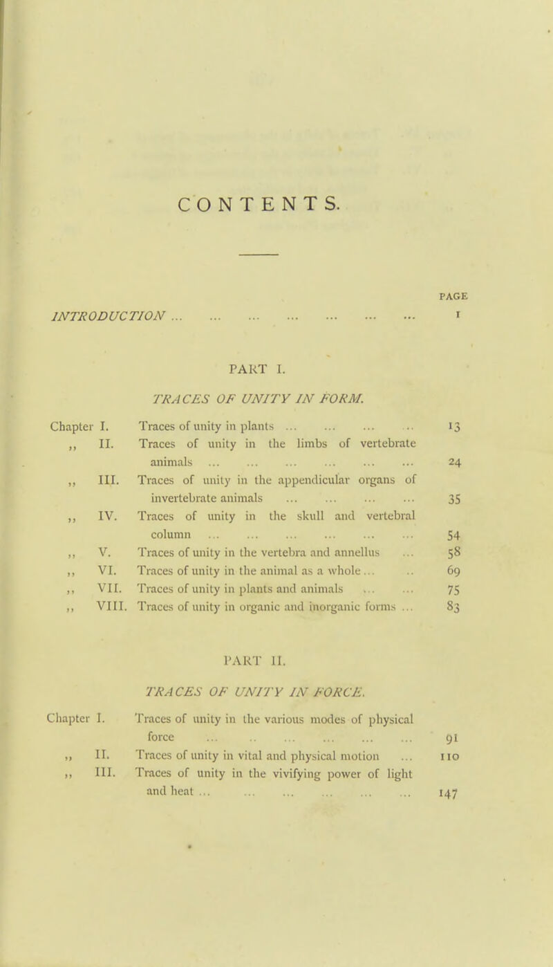 CONTENTS. PAGE INTRODUCTION I PART L TRACES OF UNITY IN FORM. Chapter I. Traces of unity in plants 13 ,, II. Traces of unity in the limbs of vertebrate animals ... ... ... ... ... ... 24 ,, III. Traces of unity in the appendicular organs of invertebrate animals ... ... ... ... 35 ,, IV. Traces of imity in the skull and vertebral column ... ... ... ... ... ... 54 ,, V. Traces of unity in the vertebra and annellus ... 58 „ VI. Traces of unity in the animal as a whole... .. 69 ,, VII. Traces of unity in plants and animals ... ... 75 ,, VIII. Traces of unity in organic and inorganic forms ... 83 PART 11. TRACES OF UNITY IN FORCE. Chapter I. Traces of unity in the various modes of physical force ... ... ... ... ...  91 II. Traces of unity in vital and physical motion ... 110 III. Traces of unity in the vivifying power of light and heat .,. 147