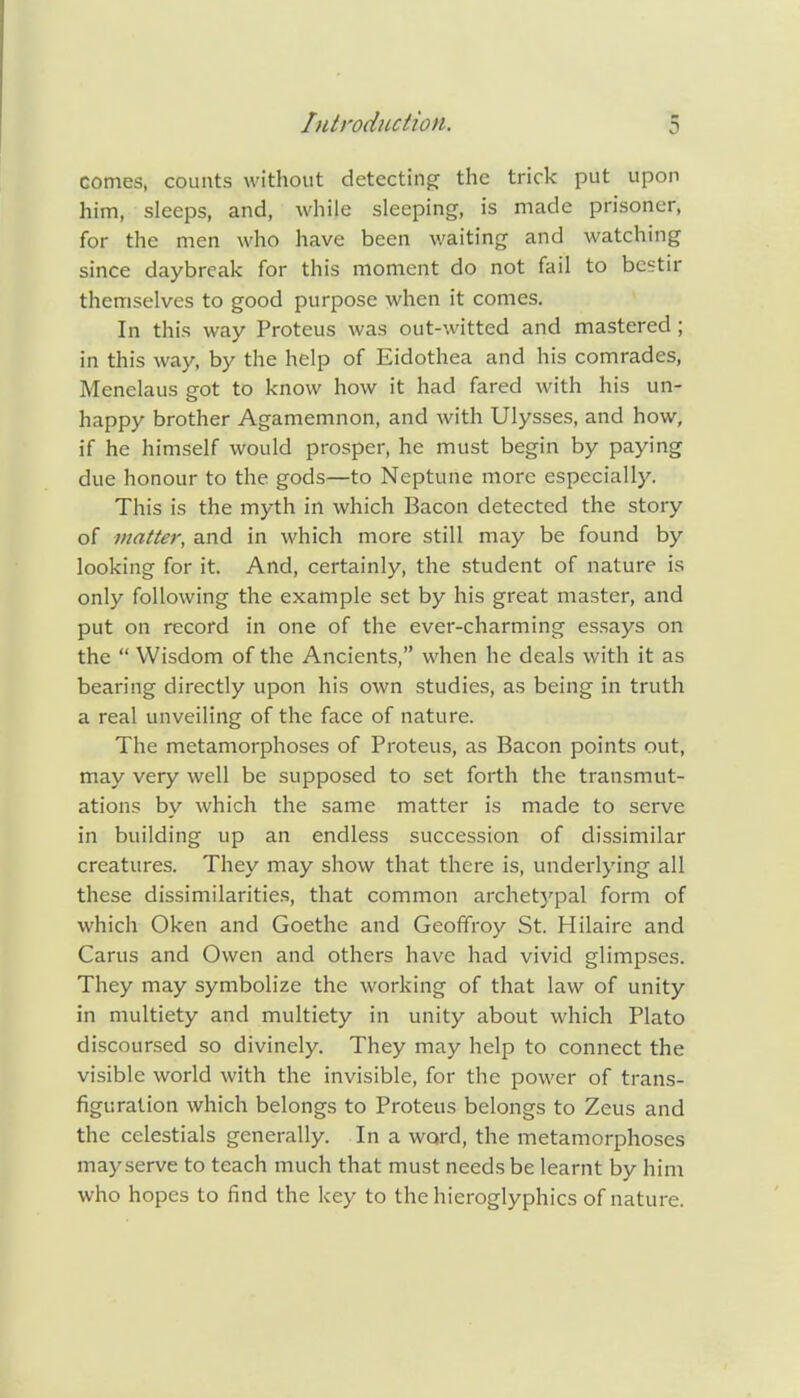 comes, counts without detecting the trick put upon him, sleeps, and, while sleeping, is made prisoner, for the men who have been waiting and watching since daybreak for this moment do not fail to bestir themselves to good purpose when it comes. In this way Proteus was out-witted and mastered ; in this way, by the help of Eidothea and his comrades, Menelaus got to know how it had fared with his un- happy brother Agamemnon, and with Ulysses, and how, if he himself would prosper, he must begin by paying due honour to the gods—to Neptune more especially. This is the myth in which Bacon detected the story of matter, and in which more still may be found by looking for it. And, certainly, the student of nature is only following the example set by his great master, and put on record in one of the ever-charming essays on the  Wisdom of the Ancients, when he deals with it as bearing directly upon his own studies, as being in truth a real unveiling of the face of nature. The metamorphoses of Proteus, as Bacon points out, may very well be supposed to set forth the transmut- ations by which the same matter is made to serve in building up an endless succession of dissimilar creatures. They may show that there is, underlying all these dissimilarities, that common archetypal form of which Oken and Goethe and Geoffroy St. Hilaire and Carus and Owen and others have had vivid glimpses. They may symbolize the working of that law of unity in multiety and multiety in unity about which Plato discoursed so divinely. They may help to connect the visible world with the invisible, for the power of trans- figuration which belongs to Proteus belongs to Zeus and the celestials generally. In a word, the metamorphoses may serve to teach much that must needs be learnt by him who hopes to find the key to the hieroglyphics of nature.