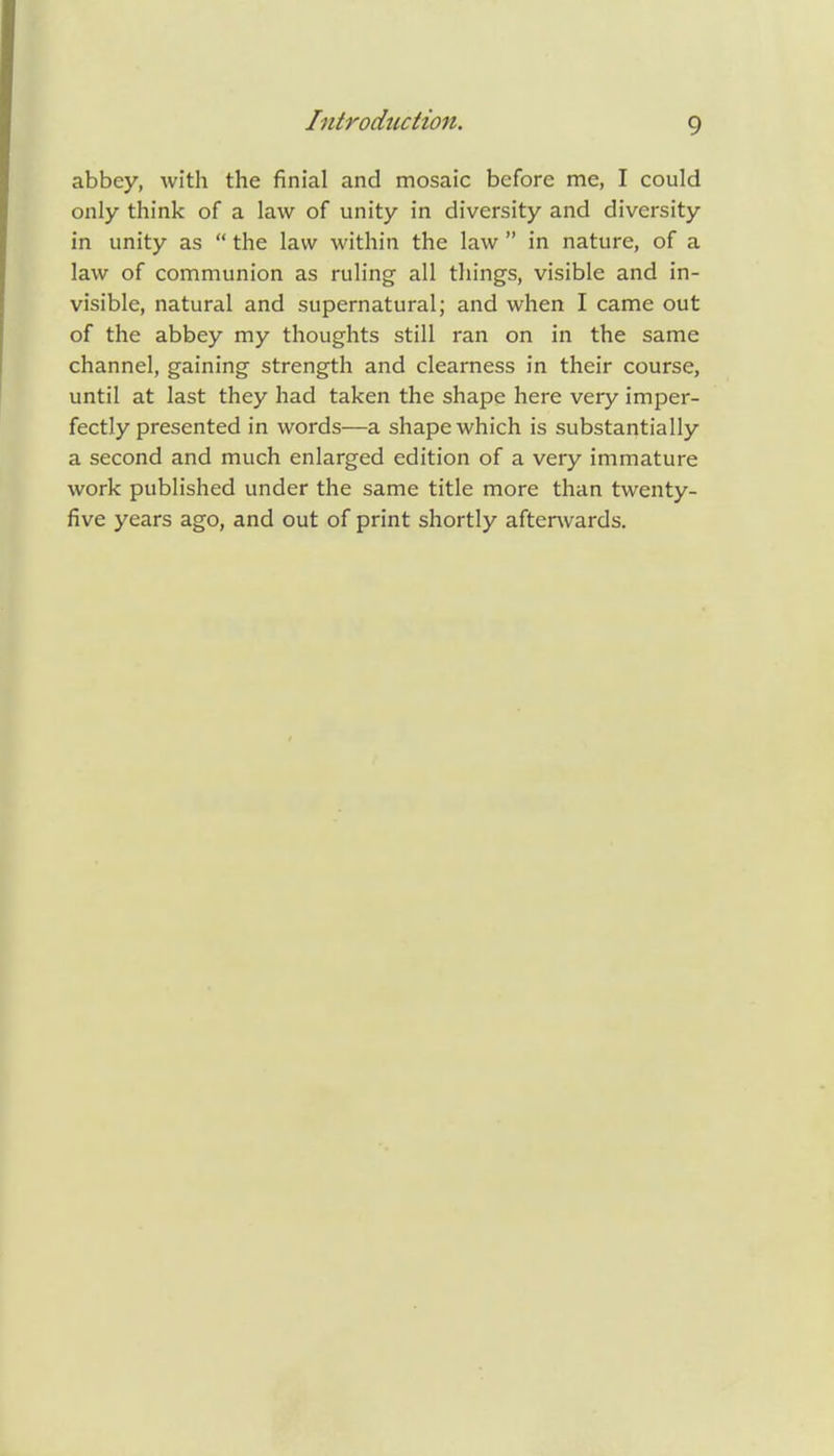 abbey, with the finial and mosaic before me, I could only think of a law of unity in diversity and diversity in unity as  the law within the law  in nature, of a law of communion as ruling all things, visible and in- visible, natural and supernatural; and when I came out of the abbey my thoughts still ran on in the same channel, gaining strength and clearness in their course, until at last they had taken the shape here very imper- fectly presented in words—a shape which is substantially a second and much enlarged edition of a very immature work published under the same title more than twenty- five years ago, and out of print shortly afterwards.