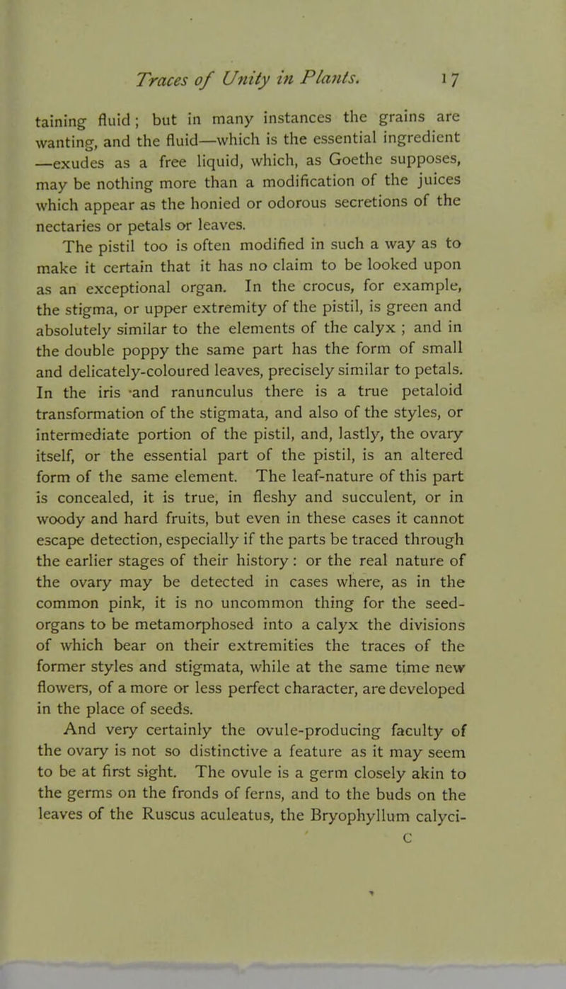 taining fluid; but in many instances the grains are wanting, and the fluid—which is the essential ingredient —exudes as a free liquid, which, as Goethe supposes, may be nothing more than a modification of the juices which appear as the honied or odorous secretions of the nectaries or petals or leaves. The pistil too is often modified in such a way as to make it certain that it has no claim to be looked upon as an exceptional organ. In the crocus, for example, the stigma, or upper extremity of the pistil, is green and absolutely similar to the elements of the calyx ; and in the double poppy the same part has the form of small and delicately-coloured leaves, precisely similar to petals. In the iris -and ranunculus there is a true petaloid transformation of the stigmata, and also of the styles, or intermediate portion of the pistil, and, lastly, the ovary itself, or the essential part of the pistil, is an altered form of the same element. The leaf-nature of this part is concealed, it is true, in fleshy and succulent, or in woody and hard fruits, but even in these cases it cannot escape detection, especially if the parts be traced through the earlier stages of their history : or the real nature of the ovary may be detected in cases where, as in the common pink, it is no uncommon thing for the seed- organs to be metamorphosed into a calyx the divisions of which bear on their extremities the traces of the former styles and stigmata, while at the same time new flowers, of a more or less perfect character, are developed in the place of seeds. And very certainly the ovule-producing faculty of the ovary is not so distinctive a feature as it may seem to be at first sight. The ovule is a germ closely akin to the germs on the fronds of ferns, and to the buds on the leaves of the Ruscus aculeatus, the Bryophyllum calyci- C