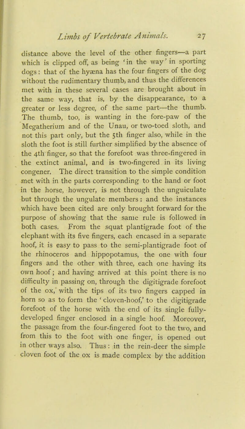 distance above the level of the other fingers—a part which is clipped off, as being 'in the way' in sporting dogs: that of the hyaena has the four fingers of the dog without the rudimentary thumb, and thus the differences met with in these several cases are brought about in the same way, that is, by the disappearance, to a greater or less degree, of the same part—the thumb. The thumb, too, is wanting in the fore-paw of the Megatherium and of the Unau, or two-toed sloth, and not this part only, but the 5th finger also, while in the sloth the foot is still further simplified by the absence of the 4th finger, so that the forefoot was three-fingered in the extinct animal, and is two-fingered in its living congener. The direct transition to the simple condition met with in the parts corresponding to the hand or foot in the horse, however, is not through the unguiculate but through the ungulate members: and the instances which have been cited are only brought forward for the purpose of showing that the same rule is followed in both cases. From the squat plantigrade foot of the elephant with its five fingers, each encased in a separate hoof, it is easy to pass to the semi-plantigrade foot of the rhinoceros and hippopotamus, the one with four fingers and the other with three, each one having its own hoof; and having arrived at this point there is no difficulty in passing on, through the digitigrade forefoot of the ox, with the tips of its two fingers capped in horn so as to form the ' cloven-hoof,' to the digitigrade forefoot of the horse with the end of its single fully- developed finger enclosed in a single hoof. Moreover, the passage from the four-fingered foot to the two, and from this to the foot with one finger, is opened out in other ways also. Thus : in the rein-deer the simple cloven foot of the ox is made complex by the addition