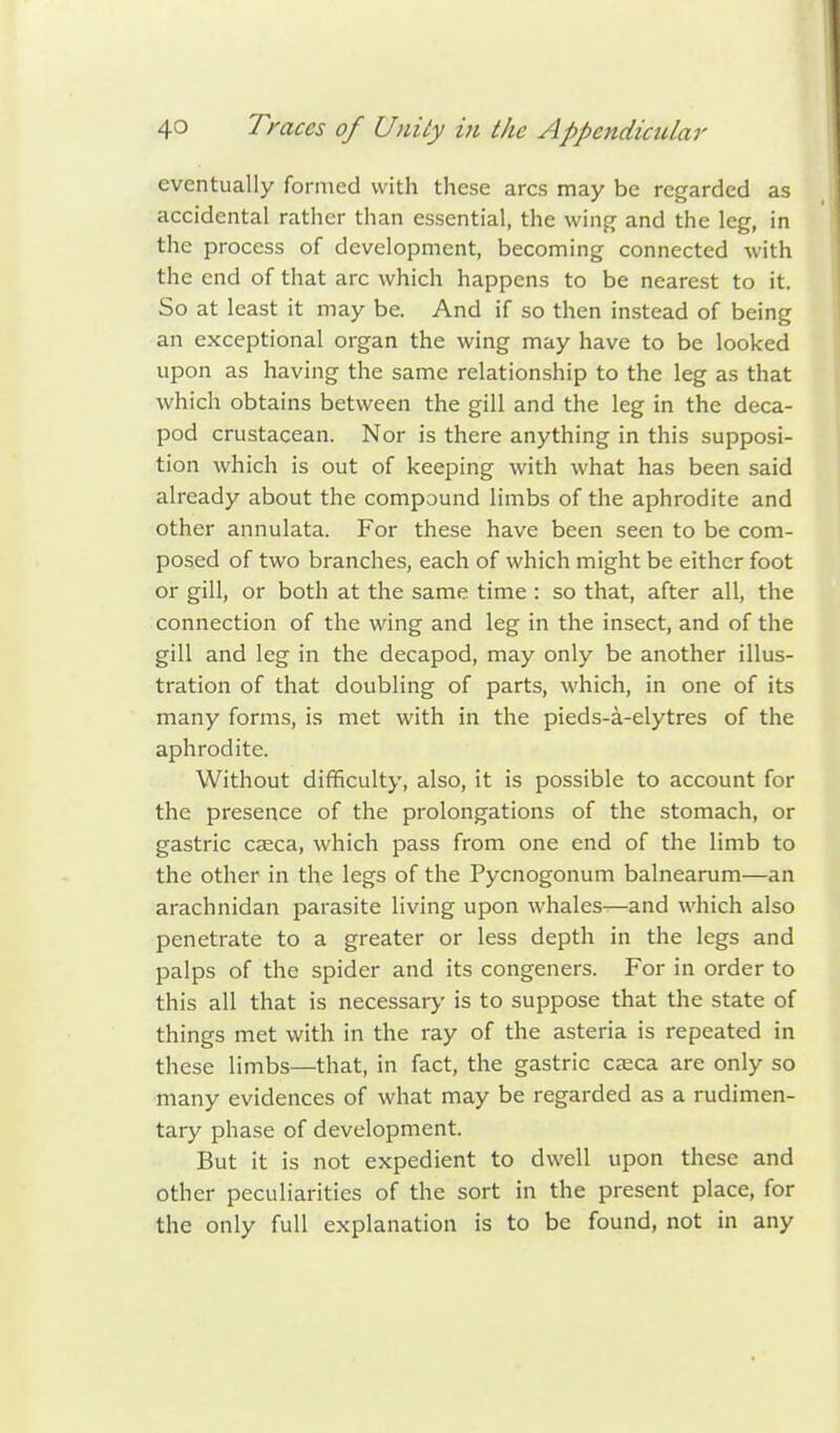 eventually formed with these arcs may be regarded as accidental rather than essential, the wing and the leg, in the process of development, becoming connected with the end of that arc which happens to be nearest to it. So at least it may be. And if so then instead of being an exceptional organ the wing may have to be looked upon as having the same relationship to the leg as that which obtains between the gill and the leg in the deca- pod crustacean. Nor is there anything in this supposi- tion which is out of keeping with what has been said already about the compound limbs of the aphrodite and other annulata. For these have been seen to be com- posed of two branches, each of which might be either foot or gill, or both at the same time : so that, after all, the connection of the wing and leg in the insect, and of the gill and leg in the decapod, may only be another illus- tration of that doubling of parts, which, in one of its many forms, is met with in the pieds-a-elytres of the aphrodite. Without difficulty, also, it is possible to account for the presence of the prolongations of the stomach, or gastric caeca, which pass from one end of the limb to the other in the legs of the Pycnogonum balnearum—an arachnidan parasite living upon whales—and which also penetrate to a greater or less depth in the legs and palps of the spider and its congeners. For in order to this all that is necessary is to suppose that the state of things met with in the ray of the asteria is repeated in these limbs—that, in fact, the gastric cjeca are only so many evidences of what may be regarded as a rudimen- tary phase of development. But it is not expedient to dwell upon these and other peculiarities of the sort in the present place, for the only full explanation is to be found, not in any