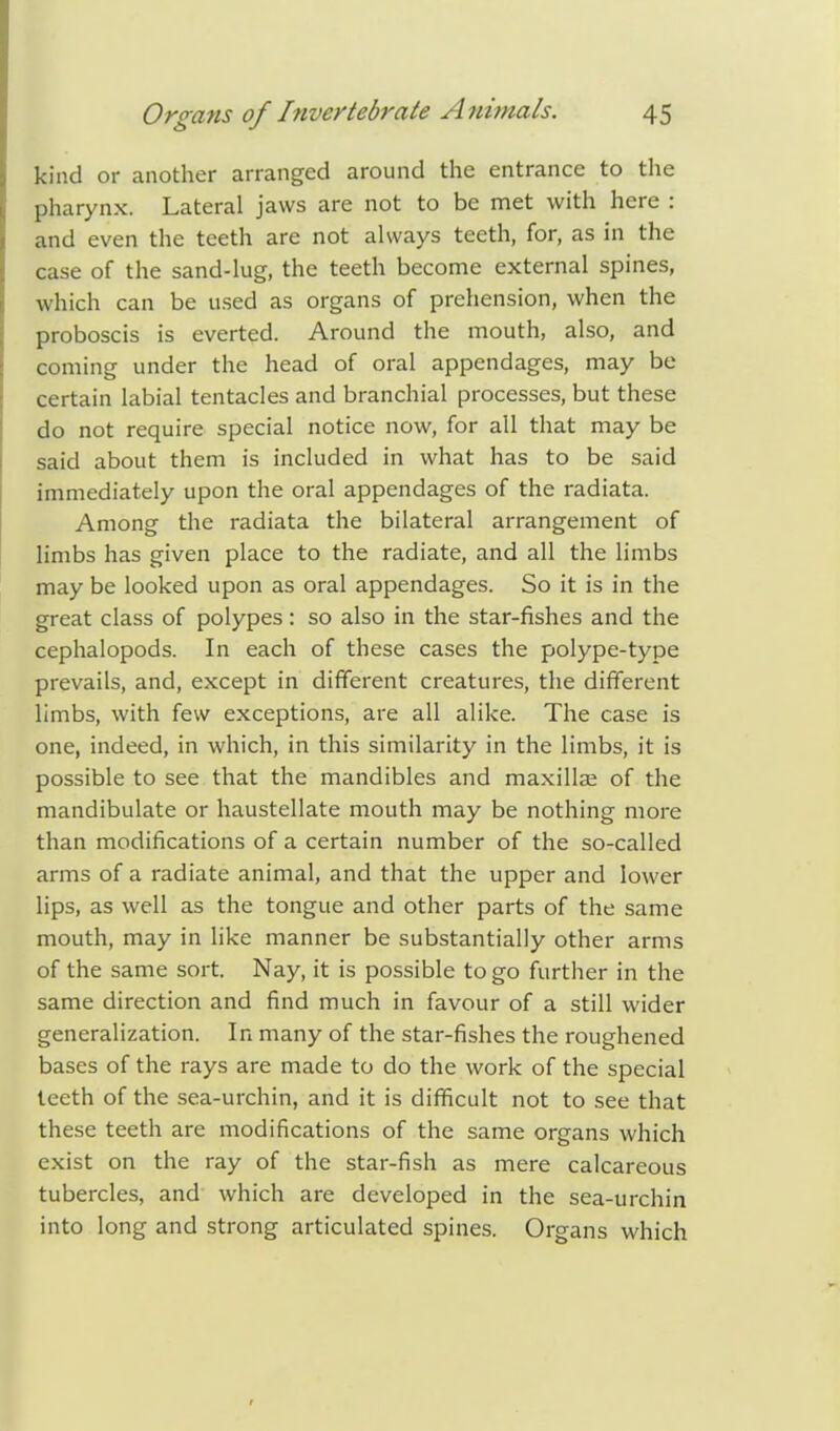 kind or another arranged around the entrance to the pharynx. Lateral jaws are not to be met with here : and even the teeth are not always teeth, for, as in the case of the sand-lug, the teeth become external spines, which can be used as organs of prehension, when the proboscis is everted. Around the mouth, also, and coming under the head of oral appendages, may be certain labial tentacles and branchial processes, but these do not require special notice now, for all that may be said about them is included in what has to be said immediately upon the oral appendages of the radiata. Among the radiata the bilateral arrangement of limbs has given place to the radiate, and all the limbs may be looked upon as oral appendages. So it is in the great class of polypes: so also in the star-fishes and the cephalopods. In each of these cases the polype-type prevails, and, except in different creatures, the different limbs, with few exceptions, are all alike. The case is one, indeed, in which, in this similarity in the limbs, it is possible to see that the mandibles and maxillse of the mandibulate or haustellate mouth may be nothing more than modifications of a certain number of the so-called arms of a radiate animal, and that the upper and lower lips, as well as the tongue and other parts of the same mouth, may in like manner be substantially other arms of the same sort. Nay, it is possible to go further in the same direction and find much in favour of a still wider generalization. In many of the star-fishes the roughened bases of the rays are made to do the work of the special teeth of the sea-urchin, and it is difficult not to see that these teeth are modifications of the same organs which exist on the ray of the star-fish as mere calcareous tubercles, and which are developed in the sea-urchin into long and strong articulated spines. Organs which