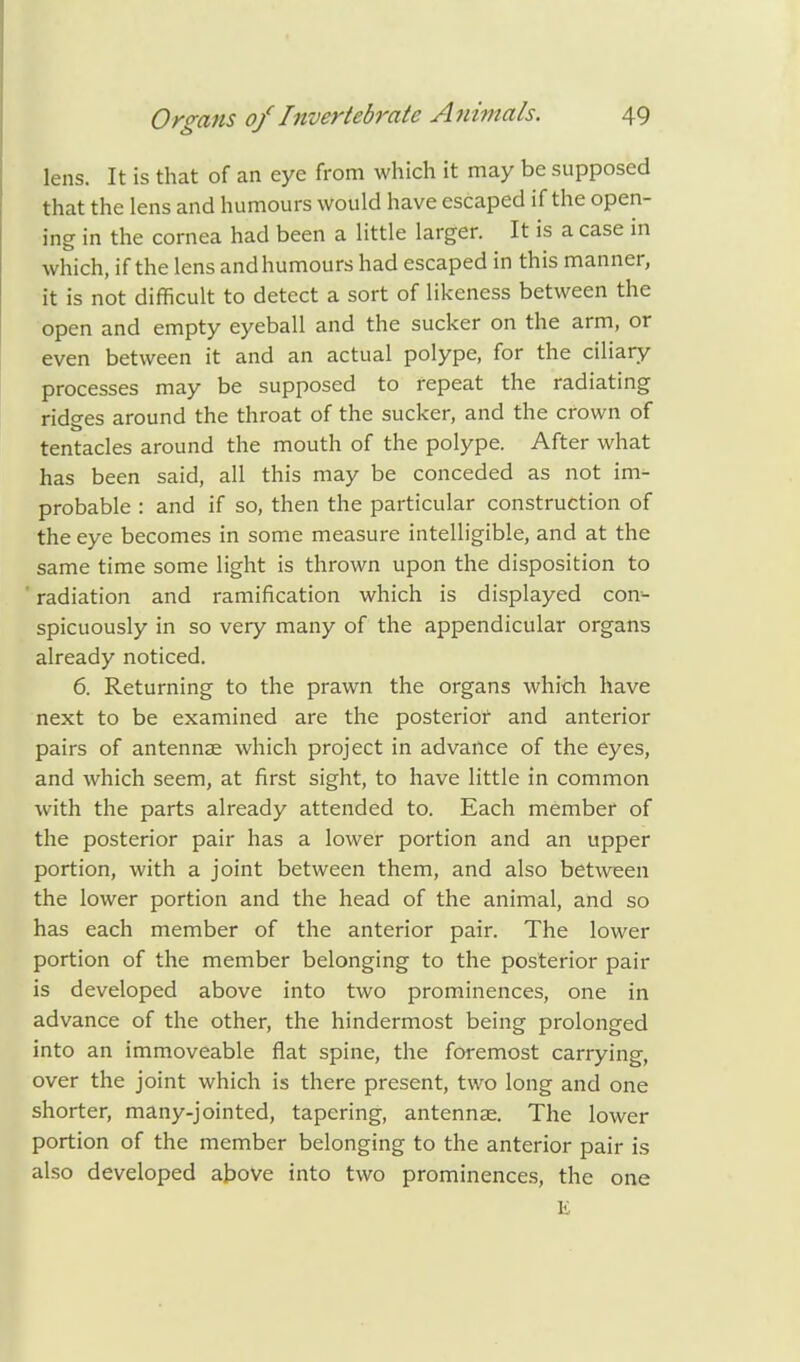 lens. It is that of an eye from which it may be supposed that the lens and humours Would have escaped if the open- ing in the cornea had been a little larger. It is a case in which, if the lens andhumours had escaped in this manner, it is not difficult to detect a sort of likeness between the open and empty eyeball and the sucker on the arm, or even between it and an actual polype, for the ciliary processes may be supposed to repeat the radiating ridges around the throat of the sucker, and the crown of tentacles around the mouth of the polype. After what has been said, all this may be conceded as not im- probable : and if so, then the particular construction of the eye becomes in some measure intelligible, and at the same time some light is thrown upon the disposition to radiation and ramification which is displayed con- spicuously in so very many of the appendicular organs already noticed. 6. Returning to the prawn the organs which have next to be examined are the posterior and anterior pairs of antennse which project in advance of the eyes, and which seem, at first sight, to have little in common with the parts already attended to. Each member of the posterior pair has a lower portion and an upper portion, with a joint between them, and also between the lower portion and the head of the animal, and so has each member of the anterior pair. The lower portion of the member belonging to the posterior pah- is developed above into two prominences, one in advance of the other, the hindermost being prolonged into an immoveable flat spine, the foremost carrying, over the joint which is there present, two long and one shorter, many-jointed, tapering, antennse. The lower portion of the member belonging to the anterior pair is also developed above into two prominences, the one E