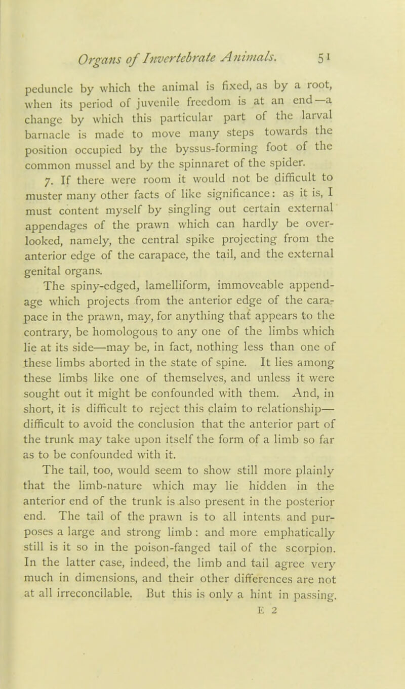 peduncle by which the animal is fixed, as by a root, when its period of juvenile freedom is at an end—a change by which this particular part of the larval barnacle is made to move many steps towards the position occupied by the byssus-forming foot of the common mussel and by the spinnaret of the spider. 7. If there were room it would not be difficult to muster many other facts of like significance: as it is, I must content myself by singling out certain external appendages of the prawn which can hardly be over- looked, namely, the central spike projecting from the anterior edge of the carapace, the tail, and the external genital organs. The spiny-edged, lamelliform, immoveable append- age which projects from the anterior edge of the carar pace in the prawn, may, for anything that appears to the contrary, be homologous to any one of the limbs which lie at its side—may be, in fact, nothing less than one of these limbs aborted in the state of spine. It lies among these limbs like one of themselves, and unless it were sought out it might be confounded with them. And, in short, it is difficult to reject this claim to relationship— difficult to avoid the conclusion that the anterior part of the trunk may take upon itself the form of a limb so far as to be confounded with it. The tail, too, would seem to show still more plainly that the limb-nature which may lie hidden in the anterior end of the trunk is also present in the posterior end. The tail of the prawn is to all intents and pur- poses a large and strong limb : and more emphatically still is it so in the poison-fanged tail of the scorpion. In the latter case, indeed, the limb and tail agree very much in dimensions, and their other differences are not at all irreconcilable. But this is only a hint in passing.