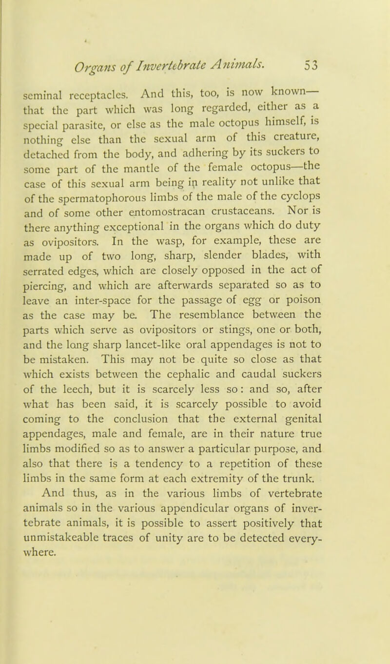 seminal receptacles. And this, too, is now known— that the part which was long regarded, either as a special parasite, or else as the male octopus himself, is nothing else than the sexual arm of this creature, detached from the body, and adhering by its suckers to some part of the mantle of the female octopus—the case of this sexual arm being in reality not unlike that of the spermatophorous limbs of the male of the cyclops and of some other entomostracan crustaceans. Nor is there anything exceptional in the organs which do duty as ovipositors. In the wasp, for example, these are made up of two long, sharp, slender blades, with serrated edges, which are closely opposed in the act of piercing, and which are afterwards separated so as to leave an inter-space for the passage of egg or poison as the case may be. The resemblance between the parts which serve as ovipositors or stings, one or both, and the long sharp lancet-like oral appendages is not to be mistaken. This may not be quite so close as that which exists between the cephalic and caudal suckers of the leech, but it is scarcely less so: and so, after what has been said, it is scarcely possible to avoid coming to the conclusion that the external genital appendages, male and female, are in their nature true limbs modified so as to answer a particular purpose, and also that there is a tendency to a repetition of these limbs in the same form at each extremity of the trunk. And thus, as in the various limbs of vertebrate animals so in the various appendicular organs of inver- tebrate animals, it is possible to assert positively that unmistakeable traces of unity are to be detected every- where.