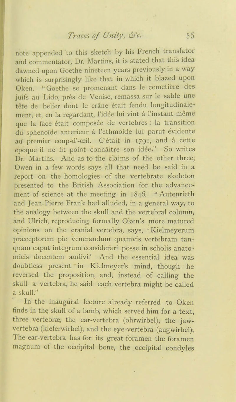 note appended co this sketch by his French translator and commentator, Dr. Martins, it is stated that this idea dawned upon Goethe nineteen years previously in a way which is surprisingly like that in which it blazed upon ©ken. Goethe se promenant dans le cemetiere des juifs au Lido, pres de Venise, remassa sur le sable une tete de belier dont le crane dtait fendu longitudinalc- ment, et, en la regardant, l'idee lui vint a l'instant memo que la face etait composee de vertebrcs : la transition du sphenoide anterieur a i'ethmoide lui parut eVidente au premier coup-d'-ceil. Cetait in 1791, and a cette epoque il ne fit point connaitre son idee. So writes Dr. Martins. And as to the claims of the other three, Owen in a few words says all that need be said in a report on the homologies of the vertebrate skeleton presented to the British Association for the advance- ment of science at the meeting in 1846. Autenrieth and Jean-Pierre Frank had alluded, in a general way, to the analogy between the skull and the vertebral column, and Ulrich, reproducing formally Oken's more matured opinions on the cranial vertebra, says, ' Kielmeyerum praeceptorem pie venerandum quamvis vertebram tan- quam caput integrum considerari posse in scholis anato- micis docentem audivi.' And the essential idea was doubtless present in Kielmeyer's mind, though he reversed the proposition, and, instead of calling the skull a vertebra, he said each vertebra might be called a skull. In the inaugural lecture already referred to Oken finds in the skull of a lamb, which served him for a text, three vertebrae, the ear-vertebra (ohrvvirbel), the jaw- vertebra (kieferwirbel), and the eye-vertebra (augwirbel). The ear-vertebra has for its great foramen the foramen magnum of the occipital bone, the occipital condyles