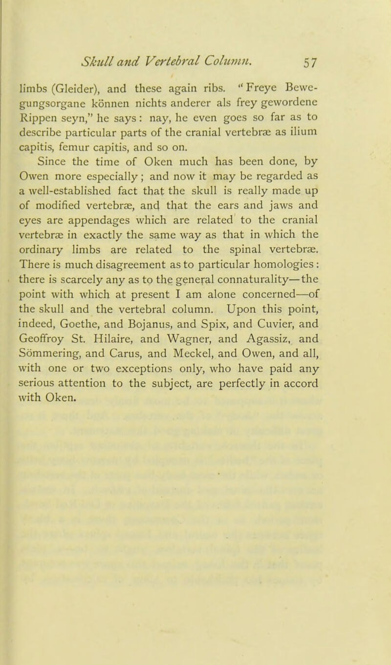 limbs (Gleider), and these again ribs.  Freye Bewe- gungsorgane konnen nichts anderer als frey gevvordcne Rippen seyn, he says: nay, he even goes so far as to describe particular parts of the cranial vertebrae as ilium capitis, femur capitis, and so on. Since the time of Oken much has been done, by Owen more especially; and now it may be regarded as a well-established fact that the skull is really made up of modified vertebrae, and that the ears and jaws and eyes are appendages which are related to the cranial vertebrae in exactly the same way as that in which the ordinary limbs are related to the spinal vertebrae. There is much disagreement as to particular homologies : there is scarcely any as to the general connaturality—the point with which at present I am alone concerned—of the skull and the vertebral column. Upon this point, indeed, Goethe, and Bojanus, and Spix, and Cuvier, and Geoffroy St. Hilaire, and Wagner, and Agassiz, and Sommering, and Carus, and Meckel, and Owen, and all, with one or two exceptions only, who have paid any serious attention to the subject, are perfectly in accord with Oken.