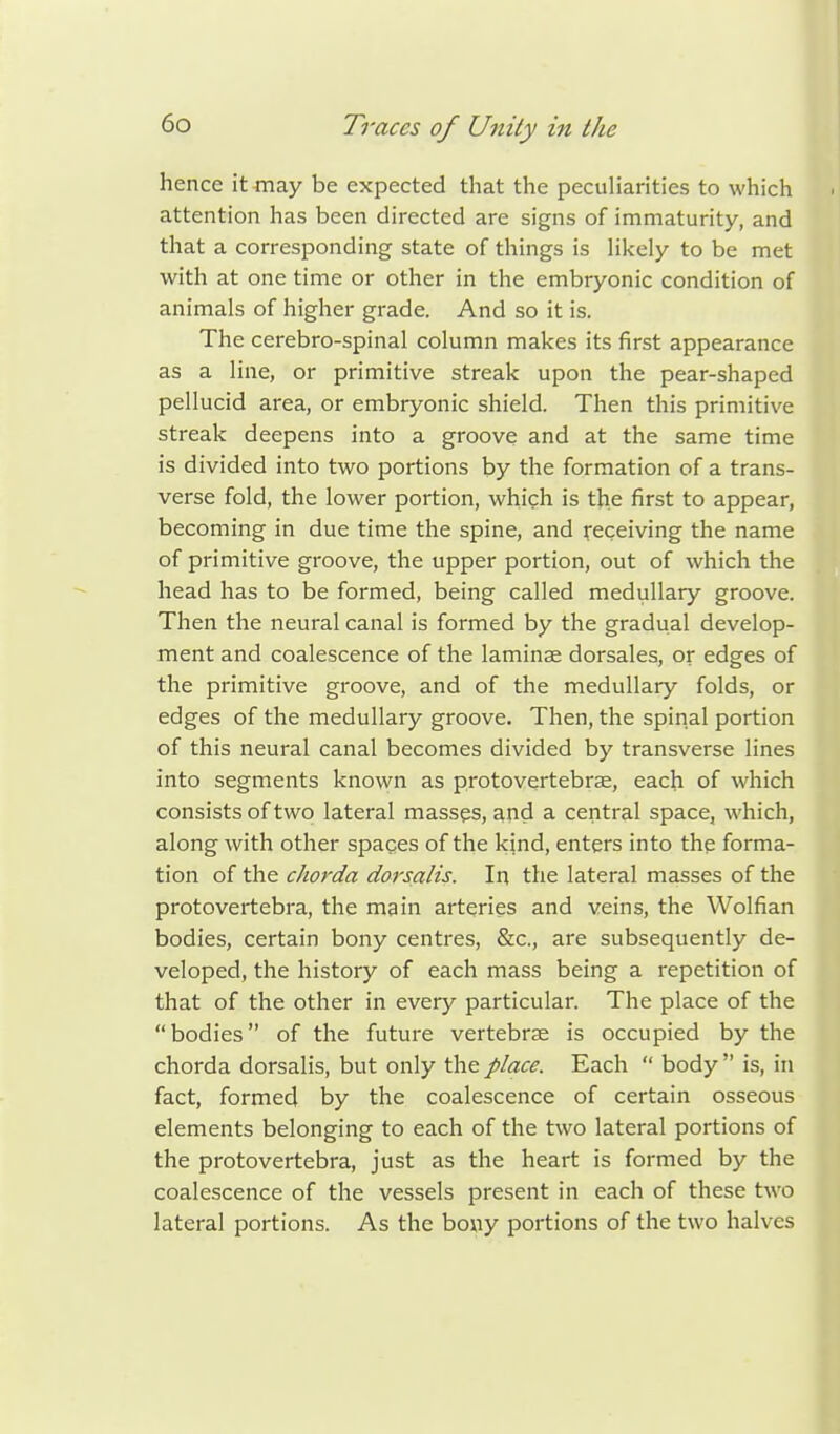 hence it may be expected that the peculiarities to which attention has been directed are signs of immaturity, and that a corresponding state of things is likely to be met with at one time or other in the embryonic condition of animals of higher grade. And so it is. The cerebro-spinal column makes its first appearance as a line, or primitive streak upon the pear-shaped pellucid area, or embryonic shield. Then this primitive streak deepens into a groove and at the same time is divided into two portions by the formation of a trans- verse fold, the lower portion, which is the first to appear, becoming in due time the spine, and receiving the name of primitive groove, the upper portion, out of which the head has to be formed, being called medullary groove. Then the neural canal is formed by the gradual develop- ment and coalescence of the laminae dorsales, or edges of the primitive groove, and of the medullary folds, or edges of the medullary groove. Then, the spinal portion of this neural canal becomes divided by transverse lines into segments known as protovertebrae, each of which consists of two lateral masses, and a central space, which, along with other spaces of the kind, enters into the forma- tion of the chorda dorsalis. In the lateral masses of the protovertebra, the main arteries and veins, the Wolfian bodies, certain bony centres, &c, are subsequently de- veloped, the history of each mass being a repetition of that of the other in every particular. The place of the bodies of the future vertebrae is occupied by the chorda dorsalis, but only the place. Each  body  is, in fact, formed by the coalescence of certain osseous elements belonging to each of the two lateral portions of the protovertebra, just as the heart is formed by the coalescence of the vessels present in each of these two lateral portions. As the bony portions of the two halves