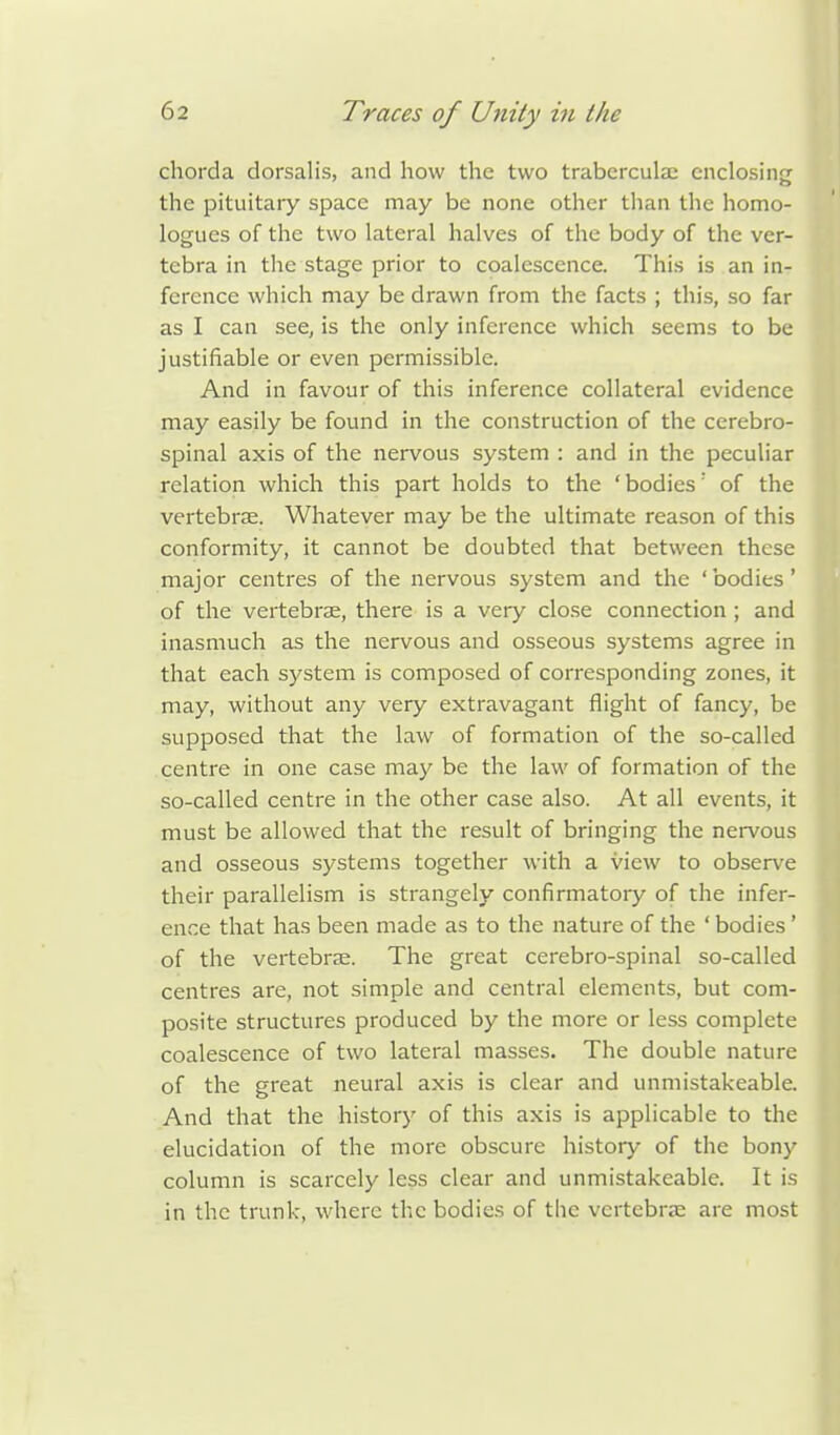 chorda dorsalis, and how the two traberculac enclosing the pituitary space may be none other than the homo- logies of the two lateral halves of the body of the ver- tebra in the stage prior to coalescence. This is an in- ference which may be drawn from the facts ; this, so far as I can see, is the only inference which seems to be justifiable or even permissible. And in favour of this inference collateral evidence may easily be found in the construction of the cerebro- spinal axis of the nervous system : and in the peculiar relation which this part holds to the ' bodies: of the vertebras. Whatever may be the ultimate reason of this conformity, it cannot be doubted that between these major centres of the nervous system and the ' bodies' of the vertebras, there is a very close connection ; and inasmuch as the nervous and osseous systems agree in that each system is composed of corresponding zones, it may, without any very extravagant flight of fancy, be supposed that the law of formation of the so-called centre in one case may be the law of formation of the so-called centre in the other case also. At all events, it must be allowed that the result of bringing the nervous and osseous systems together with a view to observe their parallelism is strangely confirmatory of the infer- ence that has been made as to the nature of the ' bodies ' of the vertebrae. The great cerebro-spinal so-called centres are, not simple and central elements, but com- posite structures produced by the more or less complete coalescence of two lateral masses. The double nature of the great neural axis is clear and unmistakeable. And that the history of this axis is applicable to the elucidation of the more obscure history of the bony column is scarcely less clear and unmistakeable. It is in the trunk, where the bodies of the vertebras are most