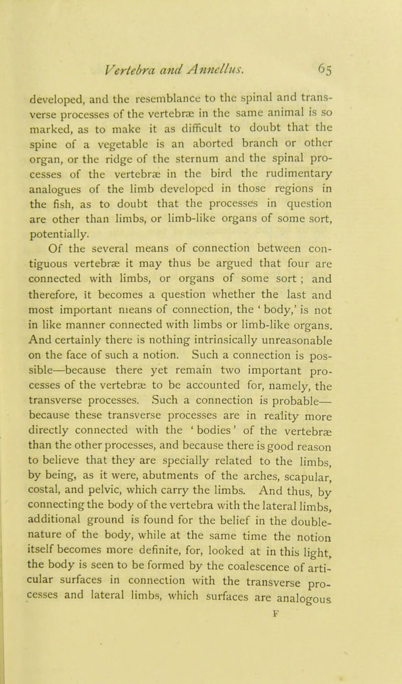 developed, and the resemblance to the spinal and trans- verse processes of the vertebrae in the same animal is so marked, as to make it as difficult to doubt that the spine of a vegetable is an aborted branch or other organ, or the ridge of the sternum and the spinal pro- cesses of the vertebra; in the bird the rudimentary analogues of the limb developed in those regions in the fish, as to doubt that the processes in question are other than limbs, or limb-like organs of some sort, potentially. Of the several means of connection between con- tiguous vertebrae it may thus be argued that four are connected with limbs, or organs of some sort ; and therefore, it becomes a question whether the last and most important means of connection, the ' body,' is not in like manner connected with limbs or limb-like organs. And certainly there is nothing intrinsically unreasonable on the face of such a notion. Such a connection is pos- sible—because there yet remain two important pro- cesses of the vertebra; to be accounted for, namely, the transverse processes. Such a connection is probable— because these transverse processes are in reality more directly connected with the ' bodies' of the vertebrae than the other processes, and because there is good reason to believe that they are specially related to the limbs, by being, as it were, abutments of the arches, scapular, costal, and pelvic, which carry the limbs. And thus, by connecting the body of the vertebra with the lateral limbs, additional ground is found for the belief in the double- nature of the body, while at the same time the notion itself becomes more definite, for, looked at in this light, the body is seen to be formed by the coalescence of arti- cular surfaces in connection with the transverse pro- cesses and lateral limbs, which surfaces are analogous F