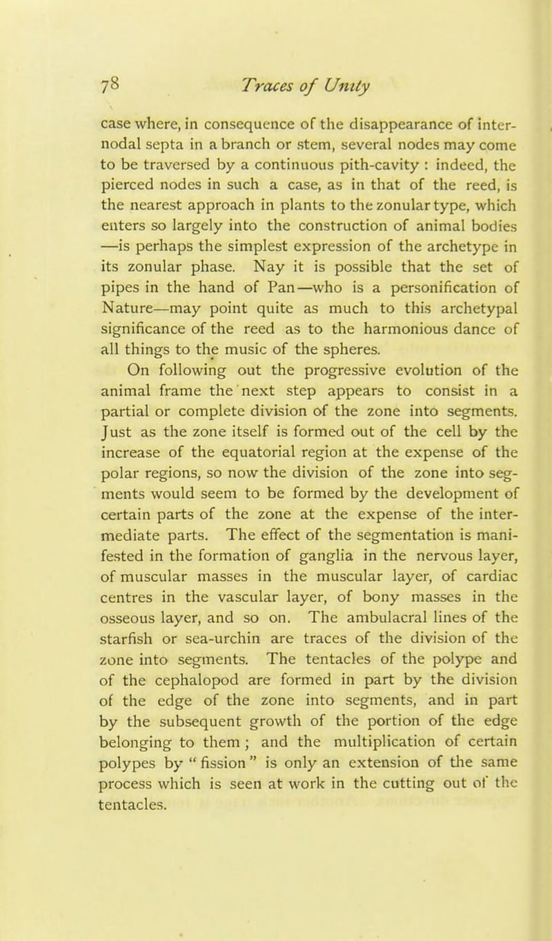 case where, in consequence of the disappearance of inter- nodal septa in a branch or stem, several nodes may come to be traversed by a continuous pith-cavity : indeed, the pierced nodes in such a case, as in that of the reed, is the nearest approach in plants to the zonular type, which enters so largely into the construction of animal bodies —is perhaps the simplest expression of the archetype in its zonular phase. Nay it is possible that the set of pipes in the hand of Pan—who is a personification of Nature—may point quite as much to this archetypal significance of the reed as to the harmonious dance of all things to the music of the spheres. On following out the progressive evolution of the animal frame the next step appears to consist in a partial or complete division of the zone into segments. Just as the zone itself is formed out of the cell by the increase of the equatorial region at the expense of the polar regions, so now the division of the zone into seg- ments would seem to be formed by the development of certain parts of the zone at the expense of the inter- mediate parts. The effect of the segmentation is mani- fested in the formation of ganglia in the nervous layer, of muscular masses in the muscular layer, of cardiac centres in the vascular layer, of bony masses in the osseous layer, and so on. The ambulacral lines of the starfish or sea-urchin are traces of the division of the zone into segments. The tentacles of the polype and of the cephalopod are formed in part by the division of the edge of the zone into segments, and in part by the subsequent growth of the portion of the edge belonging to them ; and the multiplication of certain polypes by  fission  is only an extension of the same process which is seen at work in the cutting out of the tentacles.