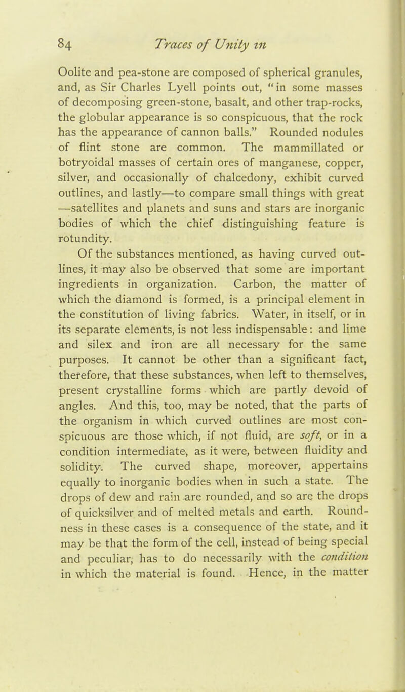 Oolite and pea-stone are composed of spherical granules, and, as Sir Charles Lyell points out,  in some masses of decomposing green-stone, basalt, and other trap-rocks, the globular appearance is so conspicuous, that the rock has the appearance of cannon balls. Rounded nodules of flint stone are common. The mammillated or botryoidal masses of certain ores of manganese, copper, silver, and occasionally of chalcedony, exhibit curved outlines, and lastly—to compare small things with great —satellites and planets and suns and stars are inorganic bodies of which the chief distinguishing feature is rotundity. Of the substances mentioned, as having curved out- lines, it may also be observed that some are important ingredients in organization. Carbon, the matter of which the diamond is formed, is a principal element in the constitution of living fabrics. Water, in itself, or in its separate elements, is not less indispensable: and lime and silex and iron are all necessary for the same purposes. It cannot be other than a significant fact, therefore, that these substances, when left to themselves, present crystalline forms which are partly devoid of angles. And this, too, may be noted, that the parts of the organism in which curved outlines are most con- spicuous are those which, if not fluid, are soft, or in a condition intermediate, as it were, between fluidity and solidity. The curved shape, moreover, appertains equally to inorganic bodies when in such a state. The drops of dew and rain are rounded, and so are the drops of quicksilver and of melted metals and earth. Round- ness in these cases is a consequence of the state, and it may be that the form of the cell, instead of being special and peculiar, has to do necessarily with the condition in which the material is found. Hence, in the matter