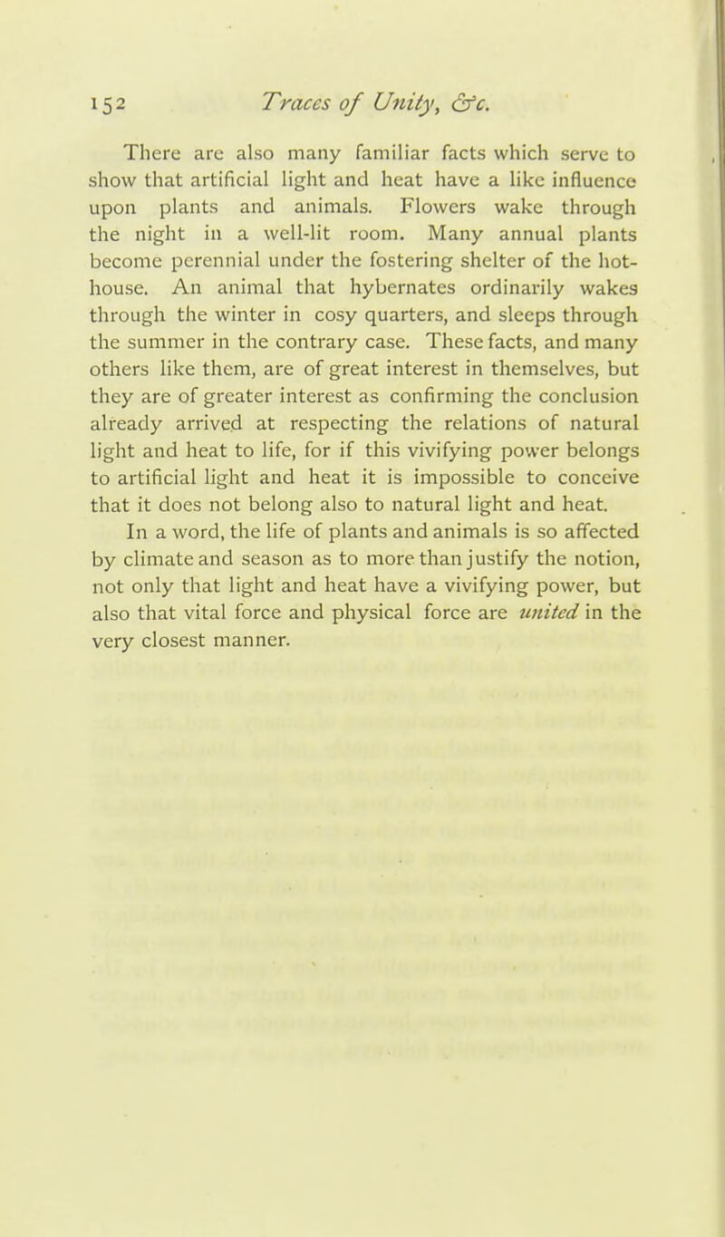 There are also many familiar facts which serve to show that artificial light and heat have a like influence upon plants and animals. Flowers wake through the night in a well-lit room. Many annual plants become perennial under the fostering shelter of the hot- house. An animal that hybernates ordinarily wakes through the winter in cosy quarters, and sleeps through the summer in the contrary case. These facts, and many others like them, are of great interest in themselves, but they are of greater interest as confirming the conclusion already arrived at respecting the relations of natural light and heat to life, for if this vivifying power belongs to artificial light and heat it is impossible to conceive that it does not belong also to natural light and heat. In a word, the life of plants and animals is so affected by climate and season as to more than justify the notion, not only that light and heat have a vivifying power, but also that vital force and physical force are united in the very closest manner.