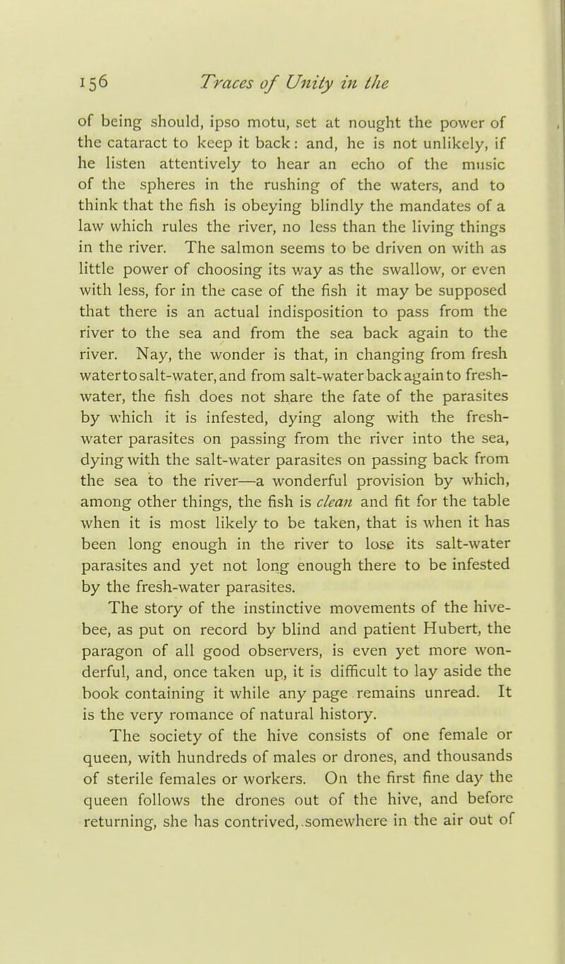 of being should, ipso motu, set at nought the power of the cataract to keep it back: and, he is not unlikely, if he listen attentively to hear an echo of the music of the spheres in the rushing of the waters, and to think that the fish is obeying blindly the mandates of a law which rules the river, no less than the living things in the river. The salmon seems to be driven on with as little power of choosing its way as the swallow, or even with less, for in the case of the fish it may be supposed that there is an actual indisposition to pass from the river to the sea and from the sea back again to the river. Nay, the wonder is that, in changing from fresh watertosalt-water,and from salt-water back again to fresh- water, the fish does not share the fate of the parasites by which it is infested, dying along with the fresh- water parasites on passing from the river into the sea, dying with the salt-water parasites on passing back from the sea to the river—a wonderful provision by which, among other things, the fish is clean and fit for the table when it is most likely to be taken, that is when it has been long enough in the river to lose its salt-water parasites and yet not long enough there to be infested by the fresh-water parasites. The story of the instinctive movements of the hive- bee, as put on record by blind and patient Hubert, the paragon of all good observers, is even yet more won- derful, and, once taken up, it is difficult to lay aside the book containing it while any page remains unread. It is the very romance of natural history. The society of the hive consists of one female or queen, with hundreds of males or drones, and thousands of sterile females or workers. On the first fine day the queen follows the drones out of the hive, and before returning, she has contrived, somewhere in the air out of