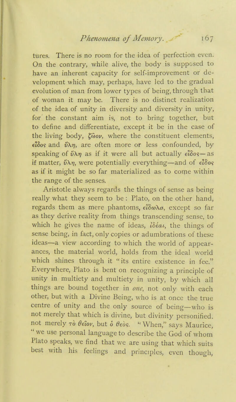 tures. There is no room for the idea of perfection even. On the contrary, while alive, the body is supposed to have an inherent capacity for self-improvement or de- velopment which may, perhaps, have led to the gradual evolution of man from lower types of being, through that of woman it may be. There is no distinct realization of the idea of unity in diversity and diversity in unity, for the constant aim is, not to bring together, but to define and differentiate, except it be in the case of the living body, fwov, where the constituent elements, etSo? and v\t\, are often more or less confounded, by speaking of vXtj as if it were all but actually etSos— as if matter, v\t), were potentially everything—and of et8o? as if it might be so far materialized as to come within the range of the senses. Aristotle always regards the things of sense as being really what they seem to be : Plato, on the other hand, regards them as mere phantoms, eiScoXa, except so far as they derive reality from things transcending sense, to which he gives the name of ideas, iBeat,, the things of sense being, in fact, only copies or adumbrations of these ideas—a view according to which the world of appear- ances, the material world, holds from the ideal world which shines through it its entire existence in fee. Everywhere, Plato is bent on recognizing a principle of unity in multiety and multiety in unity, by which all things are bound together in one, not only with each other, but with a Divine Being, who is at once the true centre of unity and the only source of being—who is not merely that which is divine, but divinity personified, not merely to delov, but 6 0eo?.  When, says Maurice,  we use personal language to describe the God of whom Plato speaks, we find that we are using that which suits best with his feelings and principles, even though,