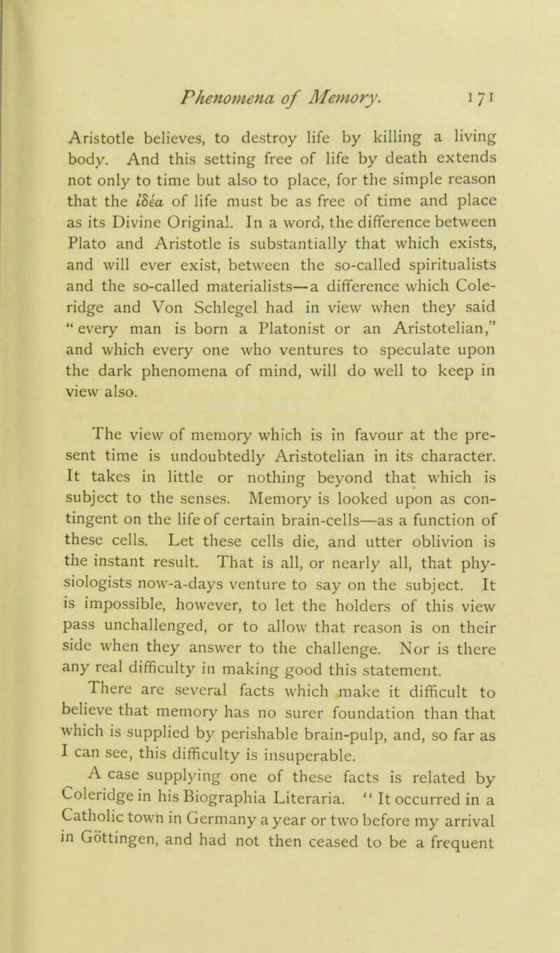 Aristotle believes, to destroy life by killing a living body. And this setting free of life by death extends not only to time but also to place, for the simple reason that the iSea of life must be as free of time and place as its Divine Original. In a word, the difference between Plato and Aristotle is substantially that which exists, and will ever exist, between the so-called spiritualists and the so-called materialists—a difference which Cole- ridge and Von Schlegel had in view when they said every man is born a Platonist or an Aristotelian, and which every one who ventures to speculate upon the dark phenomena of mind, will do well to keep in view also. The view of memory which is in favour at the pre- sent time is undoubtedly Aristotelian in its character. It takes in little or nothing beyond that which is subject to the senses. Memory is looked upon as con- tingent on the life of certain brain-cells—as a function of these cells. Let these cells die, and utter oblivion is the instant result. That is all, or nearly all, that phy- siologists now-a-days venture to say on the subject. It is impossible, however, to let the holders of this view pass unchallenged, or to allow that reason is on their side when they answer to the challenge. Nor is there any real difficulty in making good this statement. There are several facts which make it difficult to believe that memory has no surer foundation than that which is supplied by perishable brain-pulp, and, so far as I can see, this difficulty is insuperable. A case supplying one of these facts is related by Coleridge in his Biographia Literaria.  It occurred in a Catholic town in Germany a year or two before my arrival in Gottingen, and had not then ceased to be a frequent