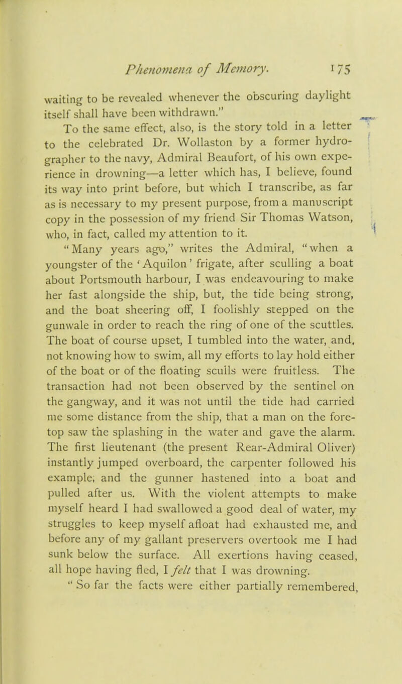 waiting to be revealed whenever the obscuring daylight itself shall have been withdrawn. To the same effect, also, is the story told in a letter to the celebrated Dr. Wollaston by a former hydro- grapher to the navy, Admiral Beaufort, of his own expe- rience in drowning—a letter which has, I believe, found its way into print before, but which I transcribe, as far as is necessary to my present purpose, from a manuscript copy in the possession of my friend Sir Thomas Watson, who, in fact, called my attention to it. Many years ago, writes the Admiral, when a youngster of the 'Aquilon' frigate, after sculling a boat about Portsmouth harbour, I was endeavouring to make her fast alongside the ship, but, the tide being strong, and the boat sheering off, I foolishly stepped on the gunwale in order to reach the ring of one of the scuttles. The boat of course upset, I tumbled into the water, and, not knowing how to swim, all my efforts to lay hold either of the boat or of the floating sculls were fruitless. The transaction had not been observed by the sentinel on the gangway, and it was not until the tide had carried me some distance from the ship, that a man on the fore- top saw the splashing in the water and gave the alarm. The first lieutenant (the present Rear-Admiral Oliver) instantly jumped overboard, the carpenter followed his example, and the gunner hastened into a boat and pulled after us. With the violent attempts to make myself heard I had swallowed a good deal of water, my struggles to keep myself afloat had exhausted me, and before any of my gallant preservers overtook me I had sunk below the surface. All exertions having ceased, all hope having fled, I felt that I was drowning.  So far the facts were either partially remembered,