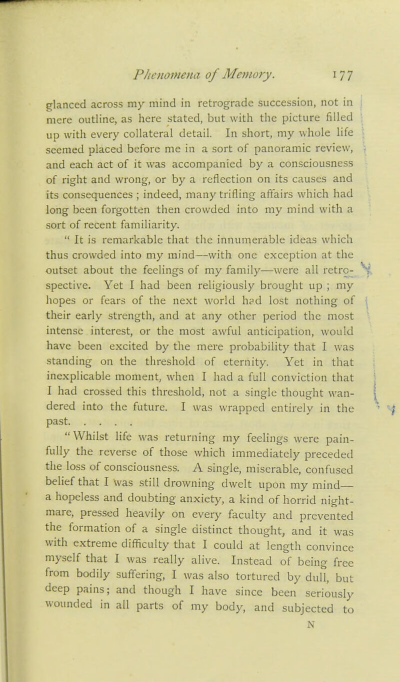 glanced across my mind in retrograde succession, not in mere outline, as here stated, but with the picture filled up with every collateral detail. In short, my whole life seemed placed before me in a sort of panoramic review, and each act of it was accompanied by a consciousness of right and wrong, or by a reflection on its causes and its consequences ; indeed, many trifling affairs which had long been forgotten then crowded into my mind with a sort of recent familiarity.  It is remarkable that the innumerable ideas which thus crowded into my mind—with one exception at the outset about the feelings of my family—were all retro- spective. Yet I had been religiously brought up ; my hopes or fears of the next world had lost nothing of their early strength, and at any other period the most intense interest, or the most awful anticipation, would have been excited by the mere probability that I was standing on the threshold of eternity. Yet in that inexplicable moment, when I had a full conviction that I had crossed this threshold, not a single thought wan- dered into the future. I was wrapped entirely in the past  Whilst life was returning my feelings were pain- fully the reverse of those which immediately preceded the loss of consciousness. A single, miserable, confused belief that I was still drowning dwelt upon my mind a hopeless and doubting anxiety, a kind of horrid night- mare, pressed heavily on every faculty and prevented the formation of a single distinct thought, and it was with extreme difficulty that I could at length convince myself that I was really alive. Instead of being free from bodily suffering, I was also tortured by dull, but deep pains; and though I have since been seriously wounded in all parts of my body, and subjected to N