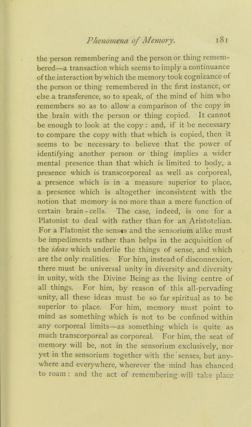 the person remembering and the person or thing remem- bered—a transaction which seems to imply a continuance of the interaction by which the memory took cognizance of the person or thing remembered in the first instance, or else a transference, so to speak, of the mind of him who remembers so as to allow a comparison of the copy in the brain with the person or thing copied. It cannot be enough to look at the copy: and, if it be necessary to compare the copy with that which is copied, then it seems to be necessary to believe that the power of identifying another person or thing implies a wider mental presence than that which is limited to body, a presence which is transcorporcal as well as corporeal, a presence which is in a measure superior to place, a presence which is altogether inconsistent with the notion that memory is no more than a mere function of certain brain - cells. The case, indeed, is one for a Tlatonist to deal with rather than for an Aristotelian. For a Platonist the senses and the sensorium alike must be impediments rather than helps in the acquisition of the ideas which underlie the things of sense, and which are the only realities. For him, instead of disconnexion, there must be universal unity in diversity and diversity in unity, with the Divine Being as the living centre of all things. For him, by reason of this all-pervading unity, all these ideas must be so far spiritual as to be superior to place. For him, memory must point to mind as something which is not to be confined within any corporeal limits—as something which is quite as much transcorporeal as corporeal. For him, the seat of memory will be, not in the sensorium exclusively, nor yet in the sensorium together with the senses, but any- where and everywhere, wherever the mind has chanced to roam : and the act of remembering will take place