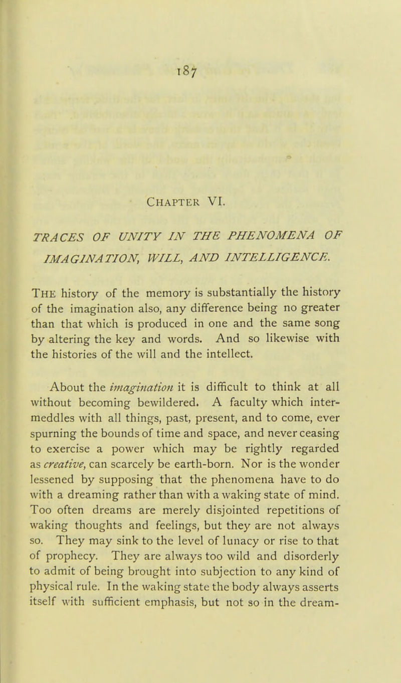 Chapter VI. TRACES OF UNITY IN THE PHENOMENA OF IMAGINATION, WILL, AND INTELLIGENCE. The history of the memory is substantially the history of the imagination also, any difference being no greater than that which is produced in one and the same song by altering the key and words. And so likewise with the histories of the will and the intellect. About the imagination it is difficult to think at all without becoming bewildered. A faculty which inter- meddles with all things, past, present, and to come, ever spurning the bounds of time and space, and never ceasing to exercise a power which may be rightly regarded as creative, can scarcely be earth-born. Nor is the wonder lessened by supposing that the phenomena have to do with a dreaming rather than with a waking state of mind. Too often dreams are merely disjointed repetitions of waking thoughts and feelings, but they are not always so. They may sink to the level of lunacy or rise to that of prophecy. They are always too wild and disorderly to admit of being brought into subjection to any kind of physical rule. In the waking state the body always asserts itself with sufficient emphasis, but not so in the dream-