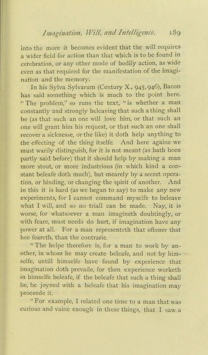 into the more it becomes evident that the will requires a wider field for action than that which is to be found in cerebration, or any other mode of bodily action, as wide even as that required for the manifestation of the imagi- nation and the memory. In his Sylva Sylvarum (Century X., 945,946), Bacon has said something which is much to the point here.  The problem, so runs the text,  is whether a man constantly and strongly beleaving that such a thing shall be (as that such an one will love him, or that such an one will grant him his request, or that such an one shall recover a sicknesse, or the like) it doth help anything to the effecting of the thing itselfe. And here againe we must warily distinguish, for it is not meant (as hath been partly said before) that it should help by making a man more stout, or more industrious (in which kind a con- stant beleafe doth much), but mearely by a secret opera- tion, or binding, or changing the spirit of another. And in this it is hard (as we began to say) to make any new experiments, for I cannot command myselfe to beleave what I will, and so no triall can be made. Nay, it is worse, for whatsoever a man imagineth doubtingly, or with feare, must needs do hurt, if imagination have any power at all. For a man representeth that oftener that hee feareth, than the contrarie.  The helpe therefore is, for a man to work by an- other, in whom he may create beleafe, and not by him- selfe, untill himselfe have found by experience that imagination doth prevaile, for then experience worketh in himselfe beleafe, if the beleafe that such a thing shall be, be joyned with a beleafe that his imagination may proceede it.  For example, I related one time to a man that was curious and vaine enough in these things, that I saw a