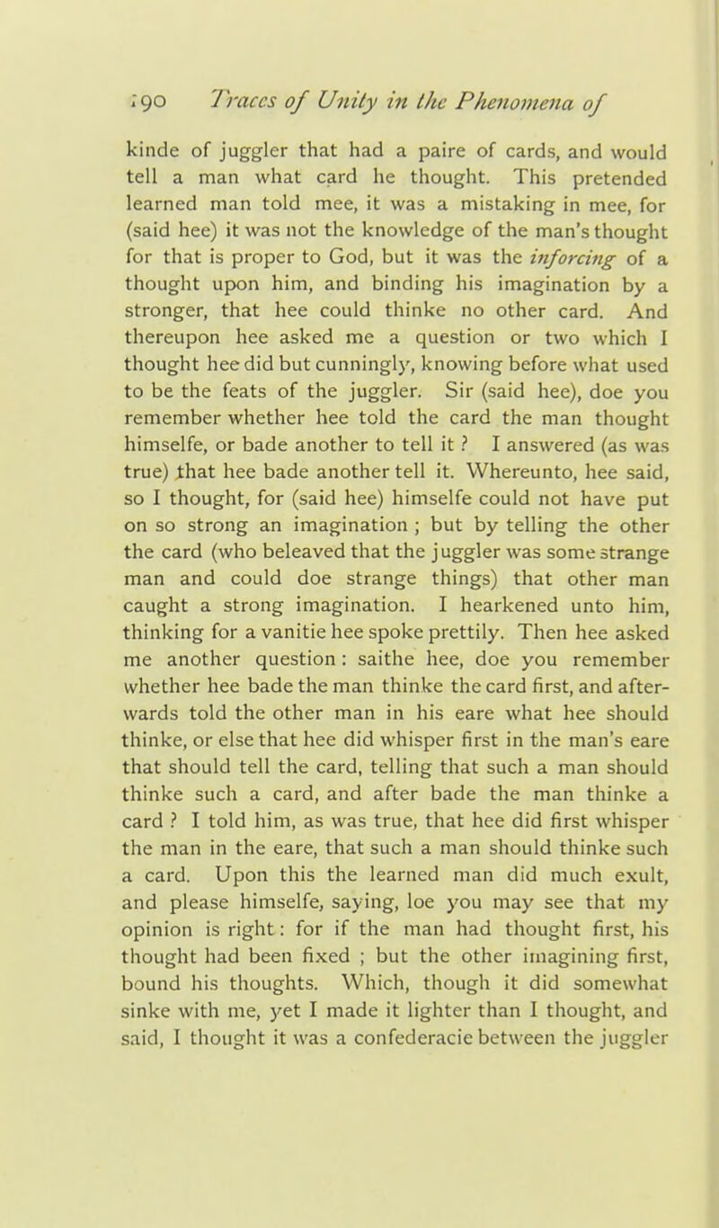 kinde of juggler that had a paire of cards, and would tell a man what card he thought. This pretended learned man told mee, it was a mistaking in mee, for (said hee) it was not the knowledge of the man's thought for that is proper to God, but it was the inforcing of a thought upon him, and binding his imagination by a stronger, that hee could thinke no other card. And thereupon hee asked me a question or two which I thought hee did but cunningly, knowing before what used to be the feats of the juggler. Sir (said hee), doe you remember whether hee told the card the man thought himselfe, or bade another to tell it ? I answered (as was true) that hee bade another tell it. Whereunto, hee said, so I thought, for (said hee) himselfe could not have put on so strong an imagination ; but by telling the other the card (who beleaved that the juggler was some strange man and could doe strange things) that other man caught a strong imagination. I hearkened unto him, thinking for a vanitie hee spoke prettily. Then hee asked me another question : saithe hee, doe you remember whether hee bade the man thinke the card first, and after- wards told the other man in his eare what hee should thinke, or else that hee did whisper first in the man's eare that should tell the card, telling that such a man should thinke such a card, and after bade the man thinke a card ? I told him, as was true, that hee did first whisper the man in the eare, that such a man should thinke such a card. Upon this the learned man did much exult, and please himselfe, saying, loe you may see that my opinion is right: for if the man had thought first, his thought had been fixed ; but the other imagining first, bound his thoughts. Which, though it did somewhat sinke with me, yet I made it lighter than I thought, and