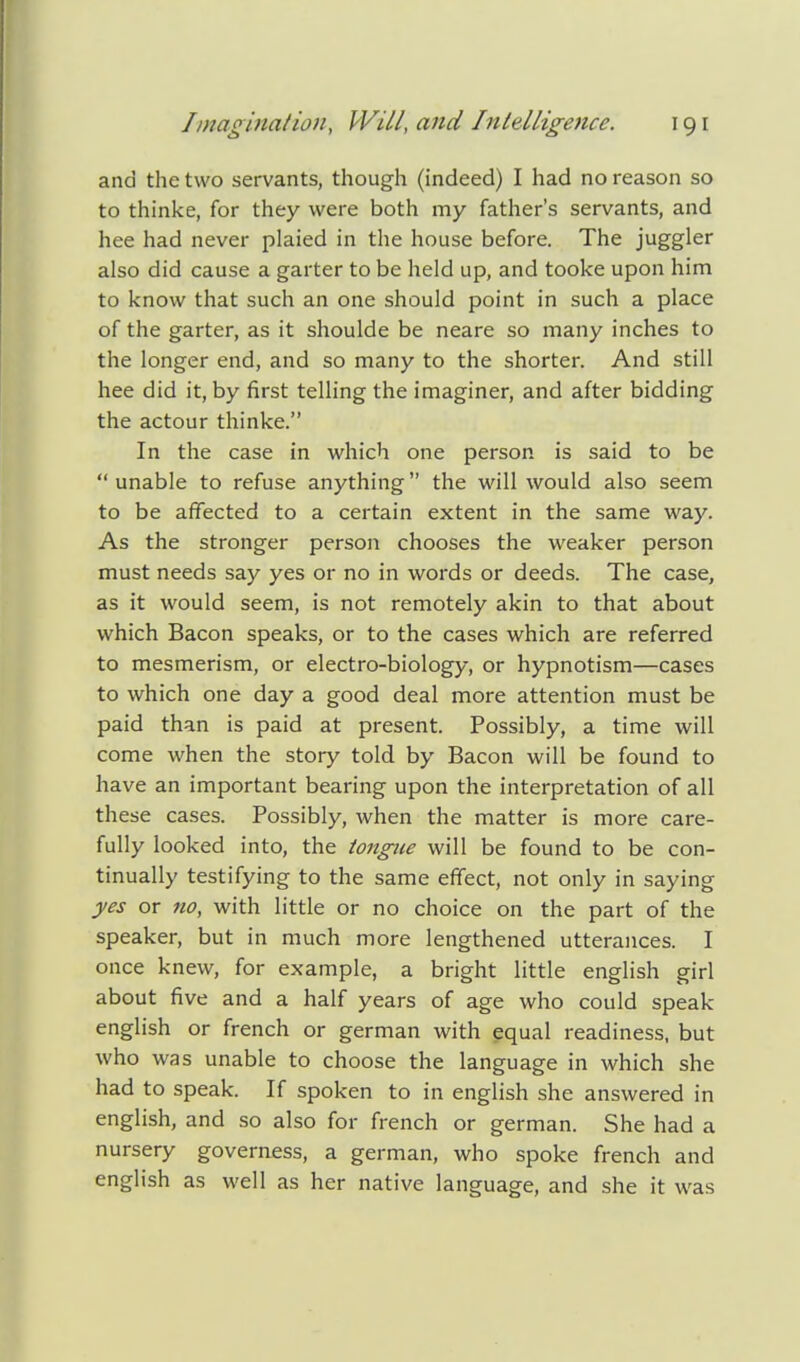 and the two servants, though (indeed) I had no reason so to thinke, for they were both my father's servants, and hee had never plaied in the house before. The juggler also did cause a garter to be held up, and tooke upon him to know that such an one should point in such a place of the garter, as it shoulde be neare so many inches to the longer end, and so many to the shorter. And still hee did it, by first telling the imaginer, and after bidding the actour thinke. In the case in which one person is said to be unable to refuse anything the will would also seem to be affected to a certain extent in the same way. As the stronger person chooses the weaker person must needs say yes or no in words or deeds. The case, as it would seem, is not remotely akin to that about which Bacon speaks, or to the cases which are referred to mesmerism, or electro-biology, or hypnotism—cases to which one day a good deal more attention must be paid than is paid at present. Possibly, a time will come when the story told by Bacon will be found to have an important bearing upon the interpretation of all these cases. Possibly, when the matter is more care- fully looked into, the tongue will be found to be con- tinually testifying to the same effect, not only in saying yes or no, with little or no choice on the part of the speaker, but in much more lengthened utterances. I once knew, for example, a bright little english girl about five and a half years of age who could speak english or french or german with equal readiness, but who was unable to choose the language in which she had to speak. If spoken to in english she answered in english, and so also for french or german. She had a nursery governess, a german, who spoke french and english as well as her native language, and she it was