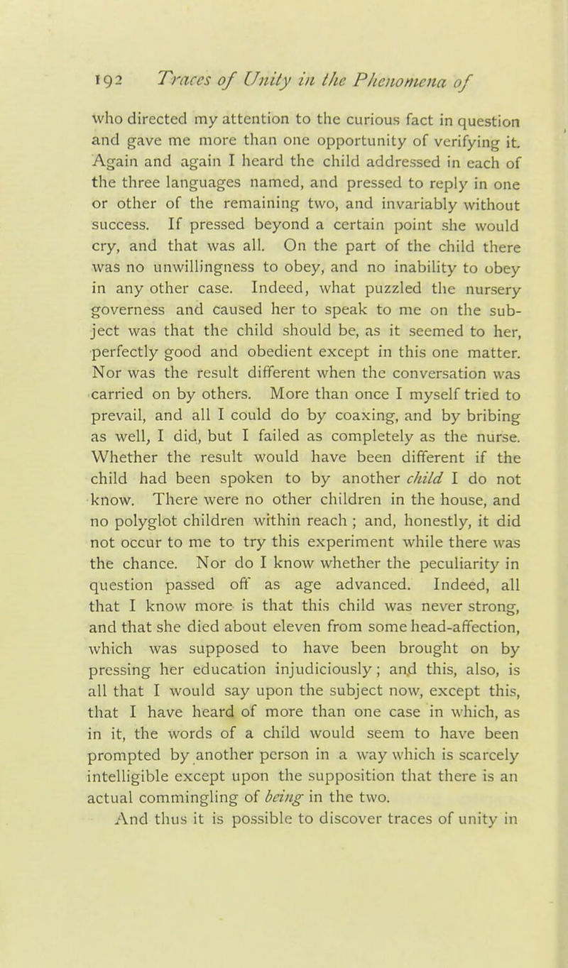 who directed my attention to the curious fact in question and gave me more than one opportunity of verifying it. Again and again I heard the child addressed in each of the three languages named, and pressed to reply in one or other of the remaining two, and invariably without success. If pressed beyond a certain point she would cry, and that was all. On the part of the child there was no unwillingness to obey, and no inability to obey in any other case. Indeed, what puzzled the nursery governess and caused her to speak to me on the sub- ject was that the child should be, as it seemed to her, perfectly good and obedient except in this one matter. Nor was the result different when the conversation was carried on by others. More than once I myself tried to prevail, and all I could do by coaxing, and by bribing as well, I did, but I failed as completely as the nurse. Whether the result would have been different if the child had been spoken to by another child I do not know. There were no other children in the house, and no polyglot children within reach ; and, honestly, it did not occur to me to try this experiment while there was the chance. Nor do I know whether the peculiarity in question passed off as age advanced. Indeed, all that I know more is that this child was never strong, and that she died about eleven from some head-affection, which was supposed to have been brought on by pressing her education injudiciously; aad this, also, is all that I would say upon the subject now, except this, that I have heard of more than one case in which, as in it, the words of a child would seem to have been prompted by another person in a way which is scarcely intelligible except upon the supposition that there is an actual commingling of being in the two. And thus it is possible to discover traces of unity in