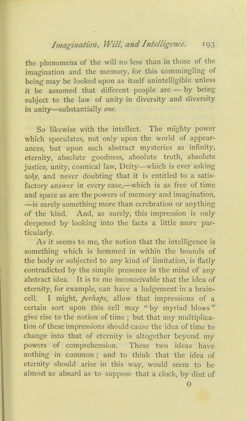 the phenomena of the will no less than in those of the imagination and the memory, for this commingling of being may be looked upon as itself unintelligible unless it be assumed that different people are — by being subject to the law of unity in diversity and diversity in unity—substantially one. So likewise with the intellect. The mighty power which speculates, not only upon the world of appear- ances, but upon such abstract mysteries as infinity, eternity, absolute goodness, absolute truth, absolute justice, unity, cosmical law, Deity—which is ever asking xvhy, and never doubting that it is entitled to a satis- factory answer in every case,—which is as free of time and space as are the powers of memory and imagination, —is surely something more than cerebration or anything of the kind. And, as surely, this impression is only deepened by looking into the facts a little more par- ticularly. As it seems to me, the notion that the intelligence is something which is hemmed in within the bounds of the body or subjected to any kind of limitation, is flatly contradicted by the simple presence in the mind of any abstract idea. It is to me inconceivable that the idea of eternity, for example, can have a lodgement in a brain- cell. I might, perhaps, allow that impressions of a certain sort upon this cell may  by myriad blows give rise to the notion of time ; but that any multiplica- tion of these impressions should cause the idea of time to change into that of eternity is altogether beyond my powers of comprehension. These two ideas have nothing in common ; and to think that the idea of eternity should arise in this way, would seem to be almost as absurd as to suppose that a clock, by dint of O