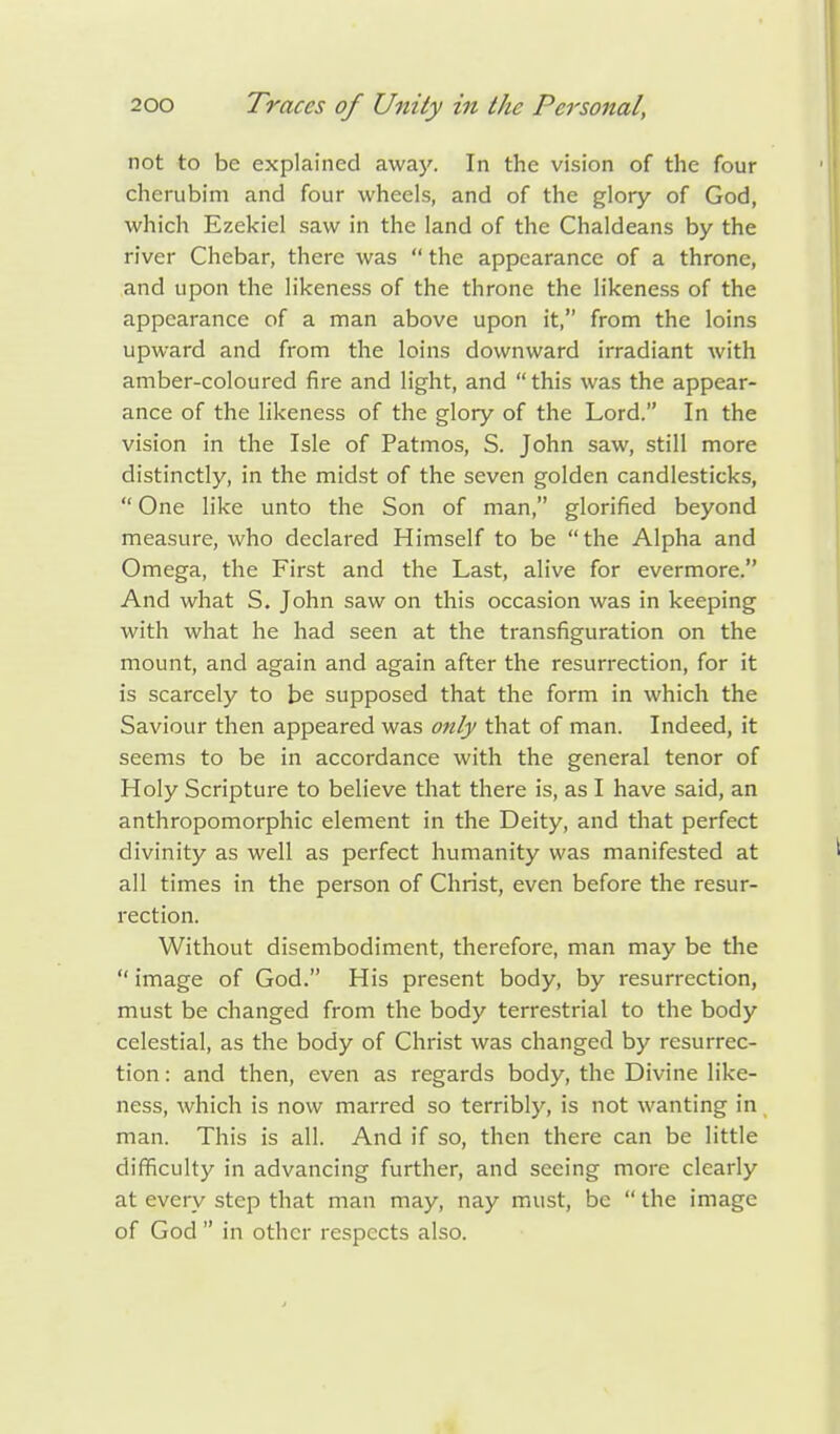 not to be explained away. In the vision of the four cherubim and four wheels, and of the glory of God, which Ezekiel saw in the land of the Chaldeans by the river Chebar, there was  the appearance of a throne, and upon the likeness of the throne the likeness of the appearance of a man above upon it, from the loins upward and from the loins downward irradiant with amber-coloured fire and light, and this was the appear- ance of the likeness of the glory of the Lord. In the vision in the Isle of Patmos, S. John saw, still more distinctly, in the midst of the seven golden candlesticks,  One like unto the Son of man, glorified beyond measure, who declared Himself to be the Alpha and Omega, the First and the Last, alive for evermore. And what S. John saw on this occasion was in keeping with what he had seen at the transfiguration on the mount, and again and again after the resurrection, for it is scarcely to be supposed that the form in which the Saviour then appeared was only that of man. Indeed, it seems to be in accordance with the general tenor of Holy Scripture to believe that there is, as I have said, an anthropomorphic element in the Deity, and that perfect divinity as well as perfect humanity was manifested at all times in the person of Christ, even before the resur- rection. Without disembodiment, therefore, man may be the  image of God. His present body, by resurrection, must be changed from the body terrestrial to the body celestial, as the body of Christ was changed by resurrec- tion : and then, even as regards body, the Divine like- ness, which is now marred so terribly, is not wanting in man. This is all. And if so, then there can be little difficulty in advancing further, and seeing more clearly at every step that man may, nay must, be  the image of God  in other respects also.